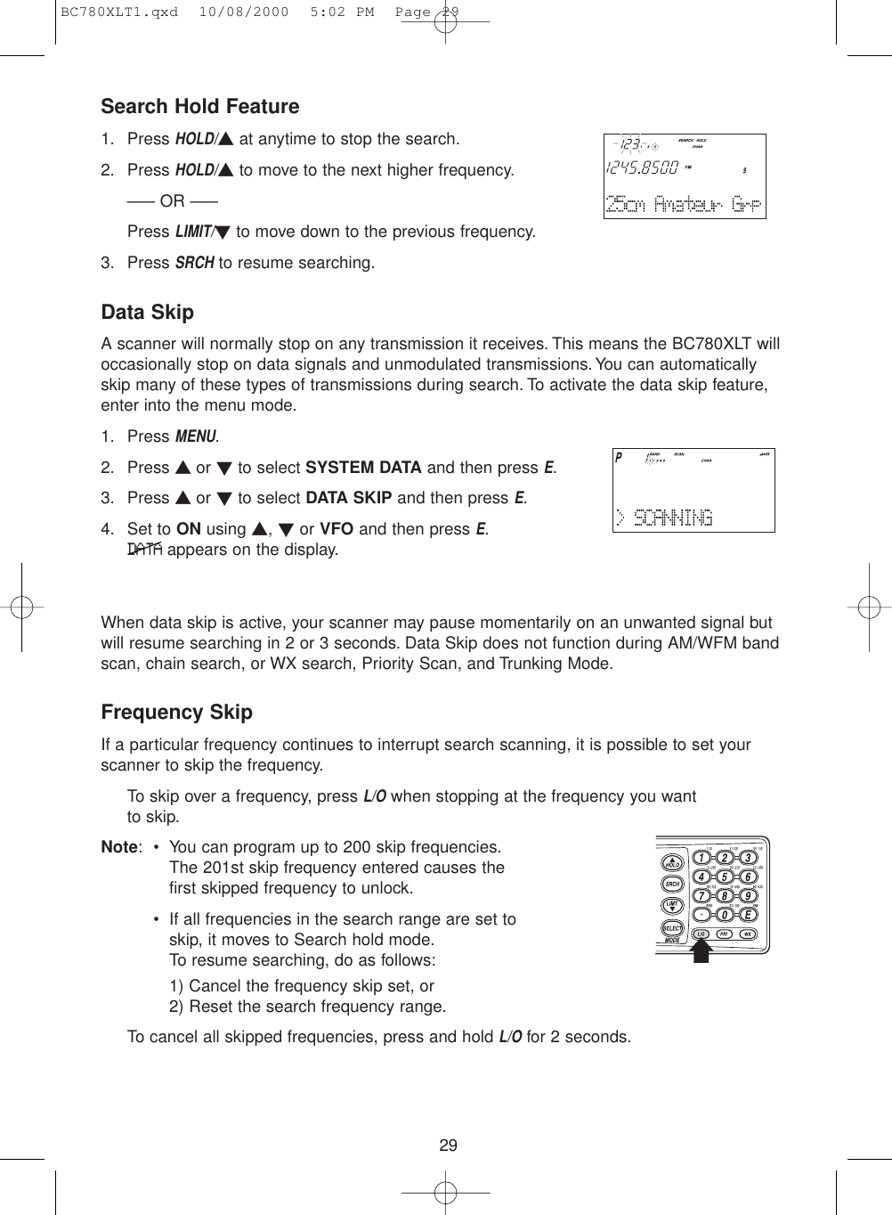 29Search Hold Feature1. Press HOLD/▲at anytime to stop the search.2. Press HOLD/▲to move to the next higher frequency.––– OR –––Press LIMIT/▼to move down to the previous frequency.3. Press SRCHto resume searching.Data SkipA scanner will normally stop on any transmission it receives. This means the BC780XLT willoccasionally stop on data signals and unmodulated transmissions.You can automaticallyskip many of these types of transmissions during search. To activate the data skip feature,enter into the menu mode.1. Press MENU.2. Press ▲ or ▼to select SYSTEM DATA and then press E.3. Press ▲ or ▼to select DATA SKIP and then press E.4. Set to ON using ▲, ▼or VFO and then press E.DATAappears on the display.When data skip is active, your scanner may pause momentarily on an unwanted signal butwill resume searching in 2 or 3 seconds. Data Skip does not function during AM/WFM bandscan, chain search, or WX search, Priority Scan, and Trunking Mode.Frequency SkipIf a particular frequency continues to interrupt search scanning, it is possible to set yourscanner to skip the frequency.To skip over a frequency, press L/Owhen stopping at the frequency you want to skip.Note: • You can program up to 200 skip frequencies.The 201st skip frequency entered causes thefirst skipped frequency to unlock.• If all frequencies in the search range are set toskip, it moves to Search hold mode.To resume searching, do as follows:1) Cancel the frequency skip set, or2) Reset the search frequency range.To cancel all skipped frequencies, press and hold L/Ofor 2 seconds.BC780XLT1.qxd  10/08/2000  5:02 PM  Page 29