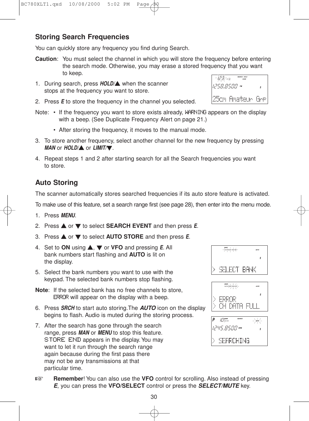 30Storing Search FrequenciesYou can quickly store any frequency you find during Search.Caution: You must select the channel in which you will store the frequency before enteringthe search mode. Otherwise, you may erase a stored frequency that you want to keep.1. During search, press HOLD/▲when the scannerstops at the frequency you want to store.2. Press Eto store the frequency in the channel you selected.Note: • If the frequency you want to store exists already, WARNINGappears on the displaywith a beep. (See Duplicate Frequency Alert on page 21.)• After storing the frequency, it moves to the manual mode.3. To store another frequency, select another channel for the new frequency by pressingMANor HOLD/▲or LIMIT/▼.4. Repeat steps 1 and 2 after starting search for all the Search frequencies you want to store.Auto StoringThe scanner automatically stores searched frequencies if its auto store feature is activated.To make use of this feature, set a search range first (see page 28), then enter into the menu mode.1. Press MENU.2. Press ▲ or ▼to select SEARCH EVENT and then press E.3. Press ▲ or ▼to select AUTO STORE and then press E.4. Set to ON using ▲, ▼or VFO and pressing E. Allbank numbers start flashing and AUTO is lit on the display.5. Select the bank numbers you want to use with thekeypad. The selected bank numbers stop flashing.Note: If the selected bank has no free channels to store,ERRORwill appear on the display with a beep.6. Press SRCHto start auto storing.The AUTOicon on the displaybegins to flash. Audio is muted during the storing process.7. After the search has gone through the searchrange, press MANor MENU to stop this feature.STORE END appears in the display. You maywant to let it run through the search rangeagain because during the first pass there may not be any transmissions at that particular time.☞  Remember! You can also use the VFO control for scrolling. Also instead of pressingE, you can press the VFO/SELECT control or press the SELECT/MUTEkey.BC780XLT1.qxd  10/08/2000  5:02 PM  Page 30
