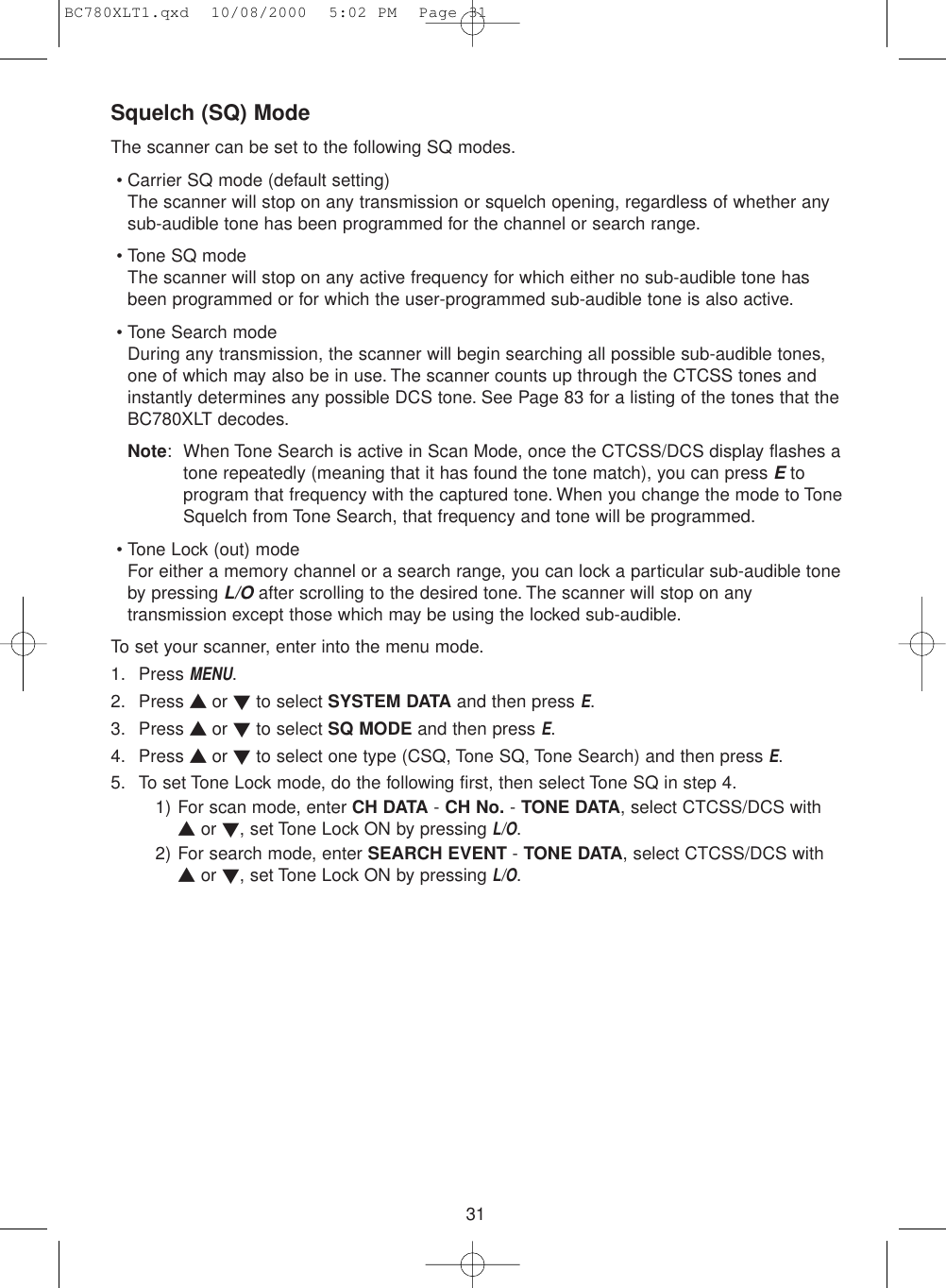 31Squelch (SQ) ModeThe scanner can be set to the following SQ modes.• Carrier SQ mode (default setting)The scanner will stop on any transmission or squelch opening, regardless of whether anysub-audible tone has been programmed for the channel or search range.• Tone SQ modeThe scanner will stop on any active frequency for which either no sub-audible tone hasbeen programmed or for which the user-programmed sub-audible tone is also active.• Tone Search modeDuring any transmission, the scanner will begin searching all possible sub-audible tones,one of which may also be in use. The scanner counts up through the CTCSS tones andinstantly determines any possible DCS tone. See Page 83 for a listing of the tones that theBC780XLT decodes.Note: When Tone Search is active in Scan Mode, once the CTCSS/DCS display flashes atone repeatedly (meaning that it has found the tone match), you can press Etoprogram that frequency with the captured tone. When you change the mode to ToneSquelch from Tone Search, that frequency and tone will be programmed.• Tone Lock (out) modeFor either a memory channel or a search range, you can lock a particular sub-audible toneby pressing L/Oafter scrolling to the desired tone. The scanner will stop on anytransmission except those which may be using the locked sub-audible.To set your scanner, enter into the menu mode.1. Press MENU.2. Press ▲ or ▼to select SYSTEM DATA and then press E.3. Press ▲ or ▼to select SQ MODE and then press E.4. Press ▲ or ▼to select one type (CSQ, Tone SQ, Tone Search) and then press E.5. To set Tone Lock mode, do the following first, then select Tone SQ in step 4.1) For scan mode, enter CH DATA - CH No. - TONE DATA, select CTCSS/DCS with▲or ▼, set Tone Lock ON by pressing L/O.2) For search mode, enter SEARCH EVENT - TONE DATA, select CTCSS/DCS with▲or ▼, set Tone Lock ON by pressing L/O.BC780XLT1.qxd  10/08/2000  5:02 PM  Page 31