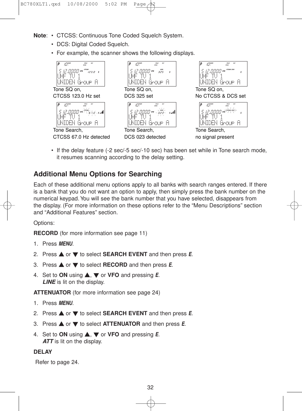 32Note: • CTCSS: Continuous Tone Coded Squelch System.• DCS: Digital Coded Squelch.• For example, the scanner shows the following displays.• If the delay feature (-2 sec/-5 sec/-10 sec) has been set while in Tone search mode,it resumes scanning according to the delay setting.Additional Menu Options for SearchingEach of these additional menu options apply to all banks with search ranges entered. If thereis a bank that you do not want an option to apply, then simply press the bank number on thenumerical keypad.You will see the bank number that you have selected, disappears from the display. (For more information on these options refer to the “Menu Descriptions” sectionand “Additional Features” section.Options:RECORD (for more information see page 11)1. Press MENU.2. Press ▲ or ▼to select SEARCH EVENT and then press E.3. Press ▲ or ▼to select RECORD and then press E.4. Set to ON using ▲, ▼or VFO and pressing E.LINEis lit on the display.ATTENUATOR (for more information see page 24)1. Press MENU.2. Press ▲ or ▼to select SEARCH EVENT and then press E.3. Press ▲ or ▼to select ATTENUATOR and then press E.4. Set to ON using ▲, ▼or VFO and pressing E.ATTis lit on the display.DELAYRefer to page 24.Tone SQ on, CTCSS 123.0 Hz setTone Search, CTCSS 67.0 Hz detectedTone Search, DCS 023 detectedTone Search, no signal presentTone SQ on, DCS 325 setTone SQ on, No CTCSS &amp; DCS setBC780XLT1.qxd  10/08/2000  5:02 PM  Page 32