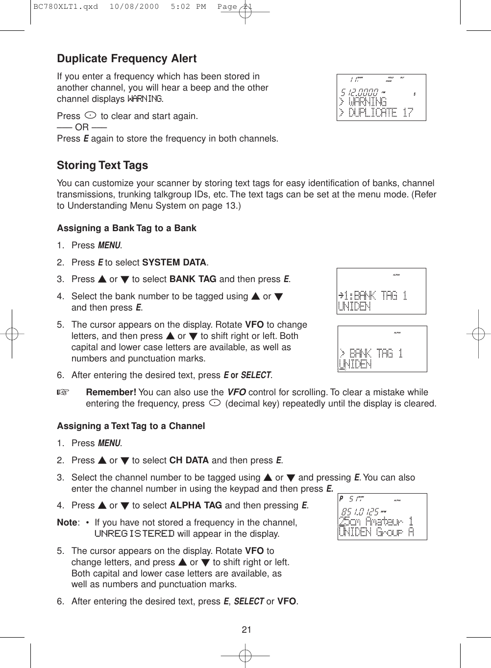 21Duplicate Frequency AlertIf you enter a frequency which has been stored inanother channel, you will hear a beep and the other channel displays WARNING.Press  to clear and start again.––– OR –––Press Eagain to store the frequency in both channels.Storing Text TagsYou can customize your scanner by storing text tags for easy identification of banks, channeltransmissions, trunking talkgroup IDs, etc. The text tags can be set at the menu mode. (Referto Understanding Menu System on page 13.)Assigning a Bank Tag to a Bank1. Press MENU.2. Press E to select SYSTEM DATA.3. Press ▲ or ▼ to select BANK TAG and then press E.4. Select the bank number to be tagged using ▲or ▼and then press E.5. The cursor appears on the display. Rotate VFO to changeletters, and then press ▲or ▼to shift right or left. Bothcapital and lower case letters are available, as well asnumbers and punctuation marks.6. After entering the desired text, press E or SELECT.☞  Remember! You can also use the VFOcontrol for scrolling. To clear a mistake whileentering the frequency, press  (decimal key) repeatedly until the display is cleared.Assigning a Text Tag to a Channel1. Press MENU.2. Press ▲ or ▼ to select CH DATA and then press E.3. Select the channel number to be tagged using ▲or ▼and pressing E. You can alsoenter the channel number in using the keypad and then press E.4. Press ▲ or ▼to select ALPHA TAG and then pressing E.Note: • If you have not stored a frequency in the channel,UNREGISTERED will appear in the display.5. The cursor appears on the display. Rotate VFO tochange letters, and press ▲or ▼to shift right or left.Both capital and lower case letters are available, aswell as numbers and punctuation marks.6. After entering the desired text, press E,SELECTor VFO.BC780XLT1.qxd  10/08/2000  5:02 PM  Page 21