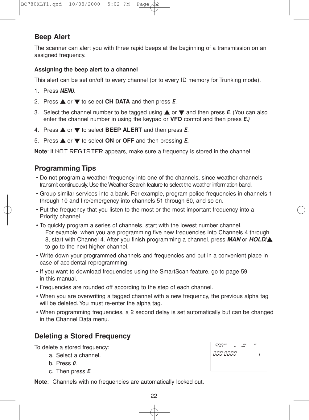 22Beep AlertThe scanner can alert you with three rapid beeps at the beginning of a transmission on anassigned frequency.Assigning the beep alert to a channelThis alert can be set on/off to every channel (or to every ID memory for Trunking mode).1. Press MENU.2. Press ▲ or ▼ to select CH DATA and then press E.3. Select the channel number to be tagged using ▲or ▼and then press E. (You can alsoenter the channel number in using the keypad or VFO control and then press E.)4. Press ▲ or ▼to select BEEP ALERT and then press E.5. Press ▲ or ▼to select ON or OFF and then pressing E.Note: If NOT REGISTER appears, make sure a frequency is stored in the channel.Programming Tips• Do not program a weather frequency into one of the channels, since weather channelstransmit continuously. Use the Weather Search feature to select the weather information band.• Group similar services into a bank. For example, program police frequencies in channels 1through 10 and fire/emergency into channels 51 through 60, and so on.• Put the frequency that you listen to the most or the most important frequency into aPriority channel.• To quickly program a series of channels, start with the lowest number channel.For example, when you are programming five new frequencies into Channels 4 through8, start with Channel 4. After you finish programming a channel, press MANor HOLD/▲to go to the next higher channel.• Write down your programmed channels and frequencies and put in a convenient place incase of accidental reprogramming.• If you want to download frequencies using the SmartScan feature, go to page 59 in this manual.• Frequencies are rounded off according to the step of each channel.• When you are overwriting a tagged channel with a new frequency, the previous alpha tagwill be deleted. You must re-enter the alpha tag.• When programming frequencies, a 2 second delay is set automatically but can be changedin the Channel Data menu.Deleting a Stored FrequencyTo delete a stored frequency:a. Select a channel.b. Press 0.c. Then press E.Note: Channels with no frequencies are automatically locked out.  SERVICE SEARCH  PUBLIC SAFETYBC780XLT1.qxd  10/08/2000  5:02 PM  Page 22