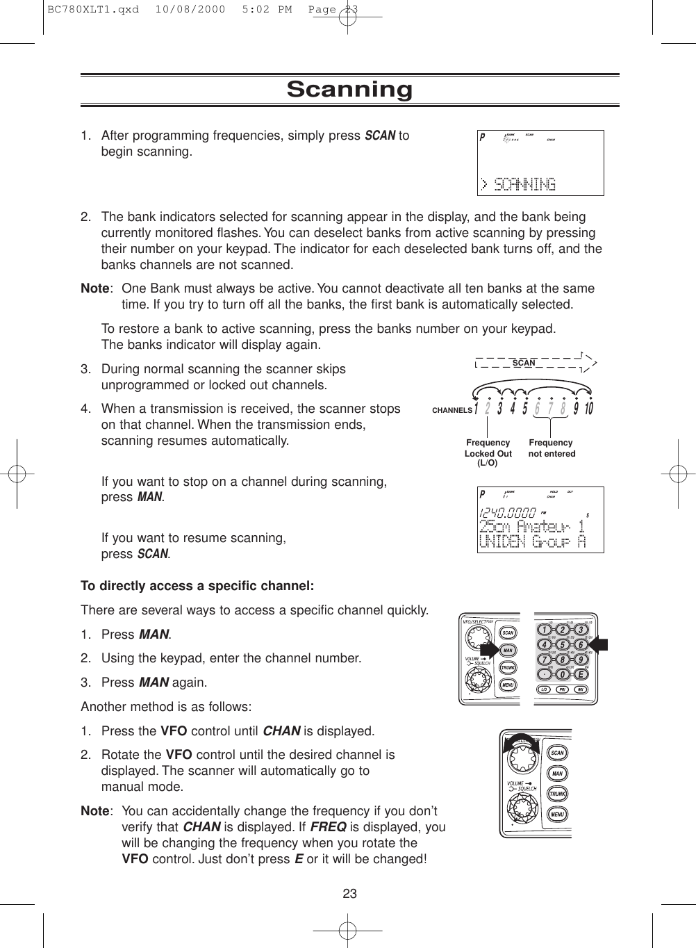 231. After programming frequencies, simply press SCANtobegin scanning.2. The bank indicators selected for scanning appear in the display, and the bank beingcurrently monitored flashes.You can deselect banks from active scanning by pressingtheir number on your keypad. The indicator for each deselected bank turns off, and thebanks channels are not scanned.Note: One Bank must always be active.You cannot deactivate all ten banks at the sametime. If you try to turn off all the banks, the first bank is automatically selected.To restore a bank to active scanning, press the banks number on your keypad.The banks indicator will display again.3. During normal scanning the scanner skipsunprogrammed or locked out channels.4. When a transmission is received, the scanner stopson that channel. When the transmission ends,scanning resumes automatically.If you want to stop on a channel during scanning,press MAN.If you want to resume scanning, press SCAN.To directly access a specific channel:There are several ways to access a specific channel quickly.1. Press MAN.2. Using the keypad, enter the channel number.3. Press MANagain.Another method is as follows:1. Press the VFO control until CHANis displayed.2. Rotate the VFO control until the desired channel isdisplayed. The scanner will automatically go tomanual mode.Note: You can accidentally change the frequency if you don’tverify that CHANis displayed. If FREQis displayed, youwill be changing the frequency when you rotate the VFO control. Just don’t press E or it will be changed!Scanning13459   10267    8CHANNELSFrequency not enteredFrequencyLocked Out(L/O)SCANBC780XLT1.qxd  10/08/2000  5:02 PM  Page 23