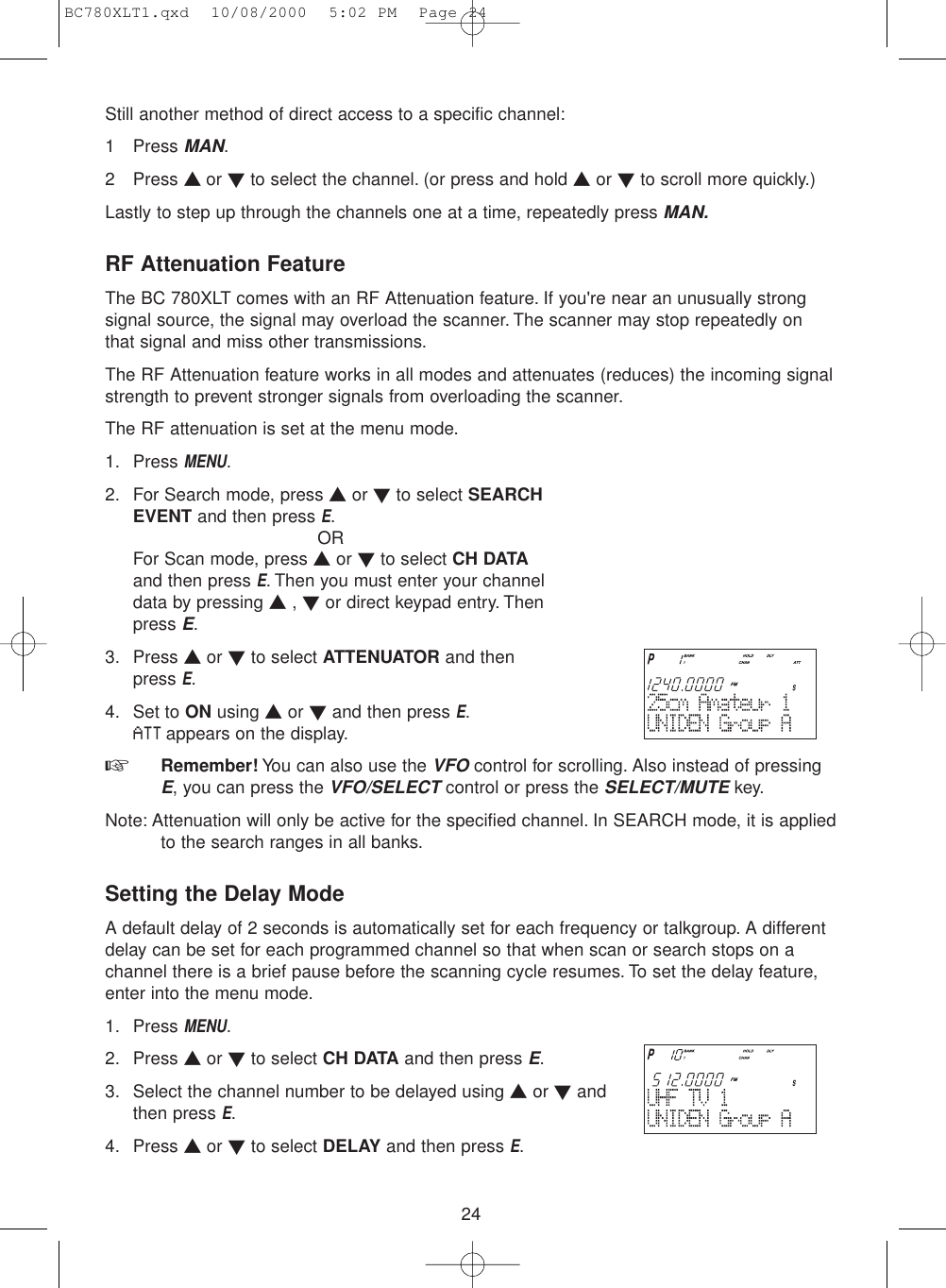 24Still another method of direct access to a specific channel:1 Press MAN.2 Press ▲ or ▼to select the channel. (or press and hold ▲or ▼to scroll more quickly.)Lastly to step up through the channels one at a time, repeatedly press MAN.RF Attenuation FeatureThe BC 780XLT comes with an RF Attenuation feature. If you&apos;re near an unusually strongsignal source, the signal may overload the scanner. The scanner may stop repeatedly onthat signal and miss other transmissions.The RF Attenuation feature works in all modes and attenuates (reduces) the incoming signalstrength to prevent stronger signals from overloading the scanner.The RF attenuation is set at the menu mode.1. Press MENU.2. For Search mode, press ▲or ▼to select SEARCHEVENT and then press E.ORFor Scan mode, press ▲or ▼to select CH DATAand then press E. Then you must enter your channeldata by pressing ▲, ▼or direct keypad entry. Thenpress E.3. Press ▲or ▼to select ATTENUATOR and thenpress E.4. Set to ON using ▲or ▼and then press E.ATTappears on the display.☞  Remember! You can also use the VFOcontrol for scrolling. Also instead of pressingE, you can press the VFO/SELECTcontrol or press the SELECT/MUTEkey.Note: Attenuation will only be active for the specified channel. In SEARCH mode, it is appliedto the search ranges in all banks.Setting the Delay ModeA default delay of 2 seconds is automatically set for each frequency or talkgroup. A differentdelay can be set for each programmed channel so that when scan or search stops on achannel there is a brief pause before the scanning cycle resumes. To set the delay feature,enter into the menu mode.1. Press MENU.2. Press ▲or ▼to select CH DATA and then press E.3. Select the channel number to be delayed using ▲or ▼andthen press E.4. Press ▲or ▼to select DELAY and then press E.BC780XLT1.qxd  10/08/2000  5:02 PM  Page 24