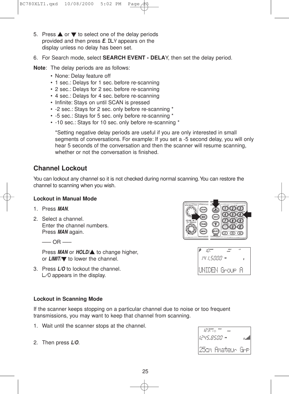 255. Press ▲or ▼to select one of the delay periodsprovided and then press E.DLYappears on thedisplay unless no delay has been set.6. For Search mode, select SEARCH EVENT - DELAY, then set the delay period.Note: The delay periods are as follows:• None: Delay feature off• 1 sec.: Delays for 1 sec. before re-scanning• 2 sec.: Delays for 2 sec. before re-scanning• 4 sec.: Delays for 4 sec. before re-scanning• Infinite: Stays on until SCAN is pressed• -2 sec.: Stays for 2 sec. only before re-scanning *• -5 sec.: Stays for 5 sec. only before re-scanning *• -10 sec.: Stays for 10 sec. only before re-scanning **Setting negative delay periods are useful if you are only interested in small segments of conversations. For example: If you set a -5 second delay, you will only hear 5 seconds of the conversation and then the scanner will resume scanning, whether or not the conversation is finished.Channel LockoutYou can lockout any channel so it is not checked during normal scanning.You can restore thechannel to scanning when you wish.Lockout in Manual Mode1. Press MAN.2. Select a channel.Enter the channel numbers.Press MANagain.––– OR –––Press MANor HOLD/▲to change higher, or LIMIT/▼to lower the channel.3. Press L/Oto lockout the channel.L/Oappears in the display.Lockout in Scanning ModeIf the scanner keeps stopping on a particular channel due to noise or too frequenttransmissions, you may want to keep that channel from scanning.1. Wait until the scanner stops at the channel.2. Then press L/O.BC780XLT1.qxd  10/08/2000  5:02 PM  Page 25