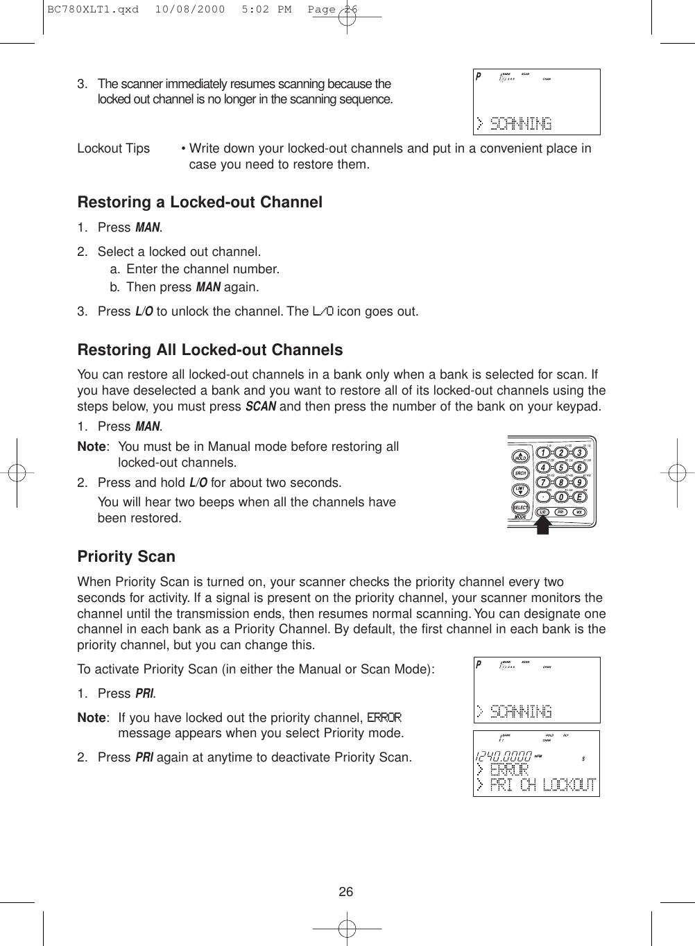 263. The scanner immediately resumes scanning because thelocked out channel is no longer in the scanning sequence.Lockout Tips • Write down your locked-out channels and put in a convenient place in case you need to restore them.Restoring a Locked-out Channel1. Press MAN.2. Select a locked out channel.a. Enter the channel number.b. Then press MANagain.3. Press L/Oto unlock the channel. The L/Oicon goes out.Restoring All Locked-out ChannelsYou can restore all locked-out channels in a bank only when a bank is selected for scan. Ifyou have deselected a bank and you want to restore all of its locked-out channels using thesteps below, you must press SCANand then press the number of the bank on your keypad.1. Press MAN.Note: You must be in Manual mode before restoring alllocked-out channels.2. Press and hold L/Ofor about two seconds.You will hear two beeps when all the channels havebeen restored.Priority ScanWhen Priority Scan is turned on, your scanner checks the priority channel every twoseconds for activity. If a signal is present on the priority channel, your scanner monitors thechannel until the transmission ends, then resumes normal scanning. You can designate onechannel in each bank as a Priority Channel. By default, the first channel in each bank is thepriority channel, but you can change this.To activate Priority Scan (in either the Manual or Scan Mode):1. Press PRI.Note: If you have locked out the priority channel, ERRORmessage appears when you select Priority mode.2. Press PRIagain at anytime to deactivate Priority Scan.BC780XLT1.qxd  10/08/2000  5:02 PM  Page 26