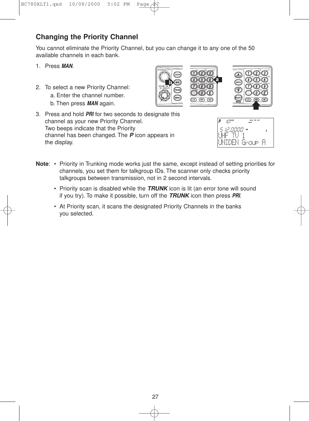 27Changing the Priority ChannelYou cannot eliminate the Priority Channel, but you can change it to any one of the 50available channels in each bank.1. Press MAN.2. To select a new Priority Channel:a. Enter the channel number.b. Then press MANagain.3. Press and hold PRIfor two seconds to designate thischannel as your new Priority Channel.Two beeps indicate that the Priority channel has been changed. The Picon appears inthe display.Note: • Priority in Trunking mode works just the same, except instead of setting priorities forchannels, you set them for talkgroup IDs. The scanner only checks prioritytalkgroups between transmission, not in 2 second intervals.• Priority scan is disabled while the TRUNKicon is lit (an error tone will sound if you try). To make it possible, turn off the TRUNKicon then press PRI.• At Priority scan, it scans the designated Priority Channels in the banks you selected.BC780XLT1.qxd  10/08/2000  5:02 PM  Page 27