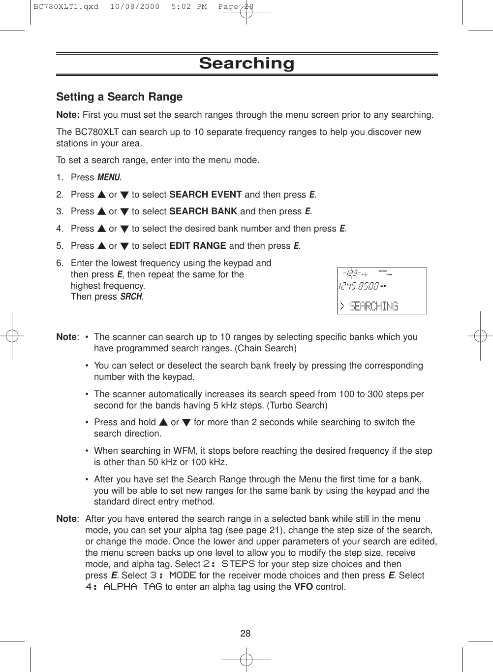 28Setting a Search RangeNote: First you must set the search ranges through the menu screen prior to any searching.The BC780XLT can search up to 10 separate frequency ranges to help you discover newstations in your area.To set a search range, enter into the menu mode.1. Press MENU.2. Press ▲ or ▼to select SEARCH EVENT and then press E.3. Press ▲ or ▼to select SEARCH BANK and then press E.4. Press ▲ or ▼to select the desired bank number and then press E.5. Press ▲ or ▼to select EDIT RANGE and then press E.6. Enter the lowest frequency using the keypad and then press E, then repeat the same for the highest frequency.Then press SRCH.Note: • The scanner can search up to 10 ranges by selecting specific banks which youhave programmed search ranges. (Chain Search)• You can select or deselect the search bank freely by pressing the correspondingnumber with the keypad.• The scanner automatically increases its search speed from 100 to 300 steps persecond for the bands having 5 kHz steps. (Turbo Search)• Press and hold ▲or ▼for more than 2 seconds while searching to switch thesearch direction.• When searching in WFM, it stops before reaching the desired frequency if the stepis other than 50 kHz or 100 kHz.• After you have set the Search Range through the Menu the first time for a bank,you will be able to set new ranges for the same bank by using the keypad and thestandard direct entry method.Note: After you have entered the search range in a selected bank while still in the menumode, you can set your alpha tag (see page 21), change the step size of the search,or change the mode. Once the lower and upper parameters of your search are edited,the menu screen backs up one level to allow you to modify the step size, receivemode, and alpha tag. Select 2: STEPS for your step size choices and then press E. Select 3: MODE for the receiver mode choices and then press E. Select 4: ALPHA TAG to enter an alpha tag using the VFO control.SearchingBC780XLT1.qxd  10/08/2000  5:02 PM  Page 28