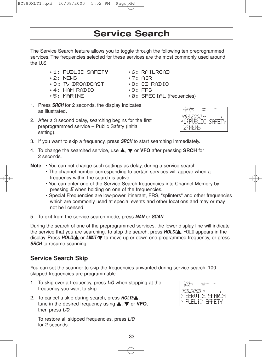 33The Service Search feature allows you to toggle through the following ten preprogrammedservices. The frequencies selected for these services are the most commonly used aroundthe U.S.• 1: PUBLIC SAFETY • 6: RAILROAD• 2: NEWS • 7: AIR• 3: TV BROADCAST • 8: CB RADIO• 4: HAM RADIO • 9: FRS• 5: MARINE • 0: SPECIAL (frequencies)1. Press SRCHfor 2 seconds. the display indicates as illustrated.2. After a 3 second delay, searching begins for the firstpreprogrammed service – Public Safety (initialsetting).3. If you want to skip a frequency, press SRCHto start searching immediately.4. To change the searched service, use ▲, ▼or VFO after pressing SRCH for 2 seconds.Note: • You can not change such settings as delay, during a service search.• The channel number corresponding to certain services will appear when afrequency within the search is active.• You can enter one of the Service Search frequencies into Channel Memory by pressing Ewhen holding on one of the frequencies.• Special Frequencies are low-power, itinerant, FRS, &quot;splinters&quot; and other frequencieswhich are commonly used at special events and other locations and may or may not be licensed.5. To exit from the service search mode, press MANor SCAN.During the search of one of the preprogrammed services, the lower display line will indicatethe service that you are searching. To stop the search, press HOLD/▲.HOLDappears in thedisplay. Press HOLD/▲or LIMIT/▼to move up or down one programmed frequency, or pressSRCHto resume scanning.Service Search SkipYou can set the scanner to skip the frequencies unwanted during service search. 100skipped frequencies are programmable.1. To skip over a frequency, press L/Owhen stopping at thefrequency you want to skip.2. To cancel a skip during search, press HOLD/▲, tune in the desired frequency using ▲, ▼or VFO,then press L/O.To restore all skipped frequencies, pressL/Ofor 2 seconds.Service SearchBC780XLT1.qxd  10/08/2000  5:02 PM  Page 33