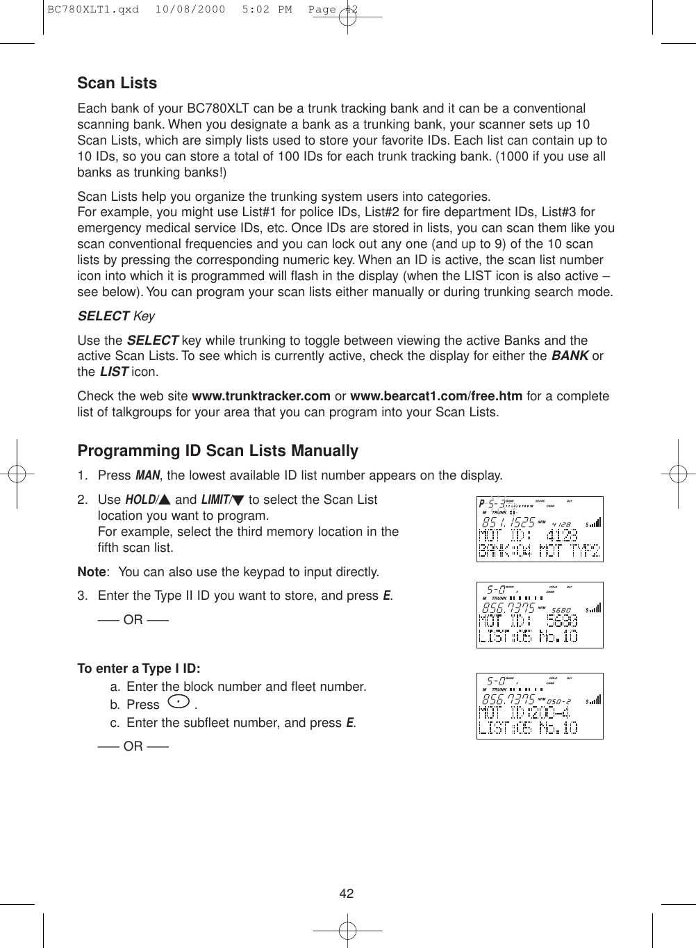 42Scan ListsEach bank of your BC780XLT can be a trunk tracking bank and it can be a conventionalscanning bank. When you designate a bank as a trunking bank, your scanner sets up 10Scan Lists, which are simply lists used to store your favorite IDs. Each list can contain up to10 IDs, so you can store a total of 100 IDs for each trunk tracking bank. (1000 if you use allbanks as trunking banks!)Scan Lists help you organize the trunking system users into categories.For example, you might use List#1 for police IDs, List#2 for fire department IDs, List#3 foremergency medical service IDs, etc. Once IDs are stored in lists, you can scan them like youscan conventional frequencies and you can lock out any one (and up to 9) of the 10 scanlists by pressing the corresponding numeric key. When an ID is active, the scan list numbericon into which it is programmed will flash in the display (when the LIST icon is also active –see below).You can program your scan lists either manually or during trunking search mode.SELECT KeyUse the SELECTkey while trunking to toggle between viewing the active Banks and theactive Scan Lists. To see which is currently active, check the display for either the BANKorthe LISTicon.Check the web site www.trunktracker.com or www.bearcat1.com/free.htm for a completelist of talkgroups for your area that you can program into your Scan Lists.Programming ID Scan Lists Manually1. Press MAN, the lowest available ID list number appears on the display.2. Use HOLD/▲and LIMIT/▼to select the Scan Listlocation you want to program.For example, select the third memory location in thefifth scan list.Note: You can also use the keypad to input directly.3. Enter the Type II ID you want to store, and press E.––– OR –––To enter a Type I ID:a. Enter the block number and fleet number.b. Press .c. Enter the subfleet number, and press E.––– OR –––BC780XLT1.qxd  10/08/2000  5:02 PM  Page 42