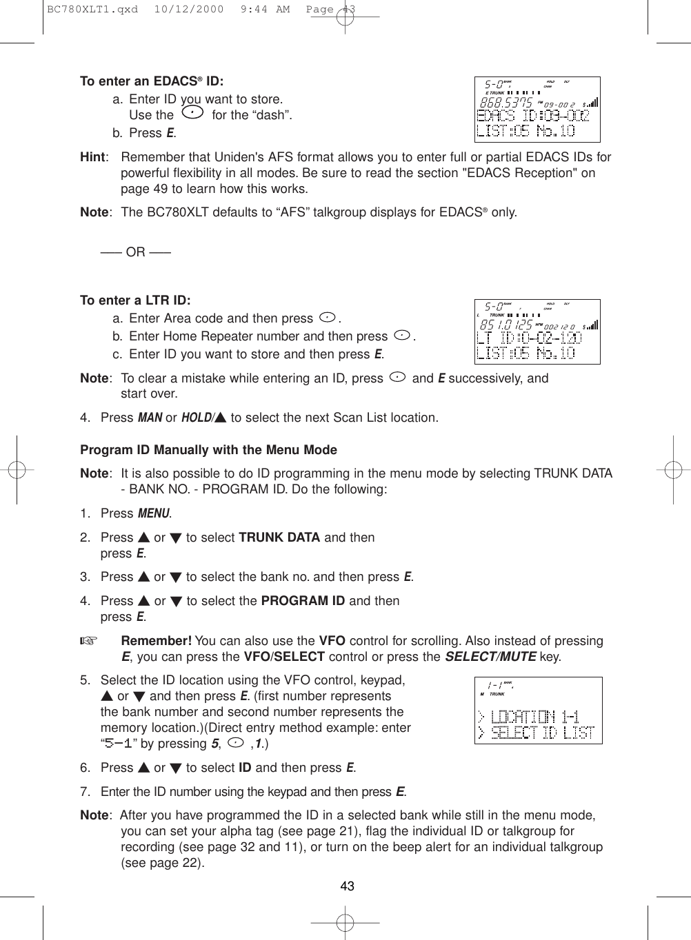 To enter an EDACS®ID:a. Enter ID you want to store.Use the  for the “dash”.b. Press E.Hint: Remember that Uniden&apos;s AFS format allows you to enter full or partial EDACS IDs forpowerful flexibility in all modes. Be sure to read the section &quot;EDACS Reception&quot; onpage 49 to learn how this works.Note: The BC780XLT defaults to “AFS” talkgroup displays for EDACS®only.––– OR –––To enter a LTR ID:a. Enter Area code and then press  .b. Enter Home Repeater number and then press .c. Enter ID you want to store and then press E.Note: To clear a mistake while entering an ID, press  and Esuccessively, and start over.4. Press MANor HOLD/▲to select the next Scan List location.Program ID Manually with the Menu ModeNote: It is also possible to do ID programming in the menu mode by selecting TRUNK DATA- BANK NO. - PROGRAM ID. Do the following:1. Press MENU.2. Press ▲ or ▼to select TRUNK DATA and then press E.3. Press ▲ or ▼to select the bank no. and then press E.4. Press ▲or ▼to select the PROGRAM ID and thenpress E.☞  Remember! You can also use the VFO control for scrolling. Also instead of pressingE, you can press the VFO/SELECT control or press the SELECT/MUTEkey.5. Select the ID location using the VFO control, keypad,▲or ▼and then press E. (first number representsthe bank number and second number represents thememory location.)(Direct entry method example: enter“5-1” by pressing 5, ,1.) 6. Press ▲ or ▼to select ID and then press E.7. Enter the ID number using the keypad and then press E.Note: After you have programmed the ID in a selected bank while still in the menu mode,you can set your alpha tag (see page 21), flag the individual ID or talkgroup forrecording (see page 32 and 11), or turn on the beep alert for an individual talkgroup(see page 22).43BC780XLT1.qxd  10/12/2000  9:44 AM  Page 43