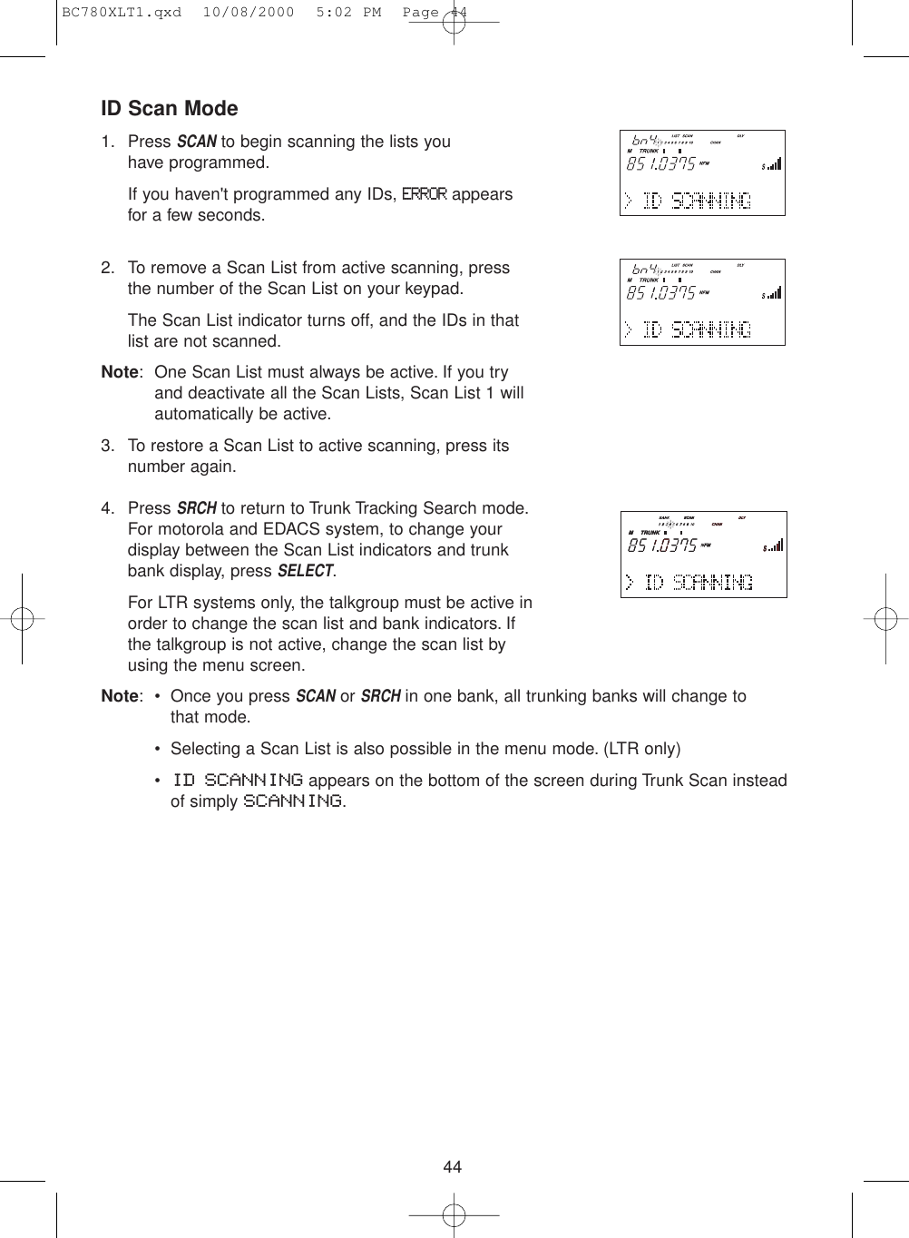 ID Scan Mode1. Press SCANto begin scanning the lists you have programmed.If you haven&apos;t programmed any IDs, ERRORappearsfor a few seconds.2. To remove a Scan List from active scanning, pressthe number of the Scan List on your keypad.The Scan List indicator turns off, and the IDs in thatlist are not scanned.Note: One Scan List must always be active. If you tryand deactivate all the Scan Lists, Scan List 1 willautomatically be active.3. To restore a Scan List to active scanning, press itsnumber again.4. Press SRCHto return to Trunk Tracking Search mode.For motorola and EDACS system, to change yourdisplay between the Scan List indicators and trunkbank display, press SELECT.For LTR systems only, the talkgroup must be active inorder to change the scan list and bank indicators. Ifthe talkgroup is not active, change the scan list byusing the menu screen.Note: • Once you press SCANor SRCHin one bank, all trunking banks will change to that mode.• Selecting a Scan List is also possible in the menu mode. (LTR only)•ID SCANNING appears on the bottom of the screen during Trunk Scan insteadof simply SCANNING.44BC780XLT1.qxd  10/08/2000  5:02 PM  Page 44
