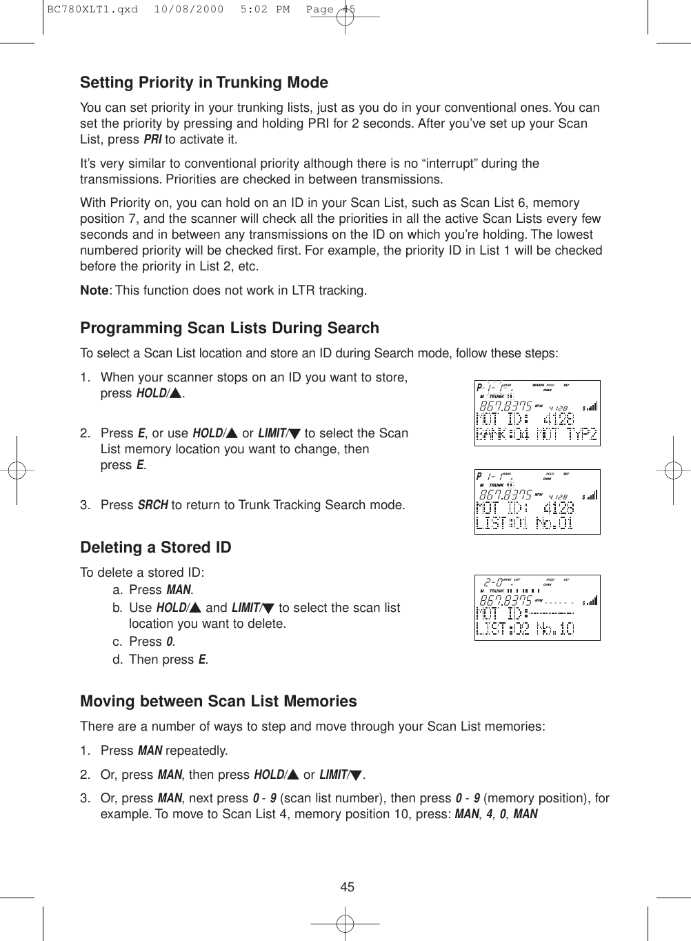 45Setting Priority in Trunking ModeYou can set priority in your trunking lists, just as you do in your conventional ones. You canset the priority by pressing and holding PRI for 2 seconds. After you’ve set up your ScanList, press PRIto activate it.It’s very similar to conventional priority although there is no “interrupt” during thetransmissions. Priorities are checked in between transmissions.With Priority on, you can hold on an ID in your Scan List, such as Scan List 6, memoryposition 7, and the scanner will check all the priorities in all the active Scan Lists every fewseconds and in between any transmissions on the ID on which you’re holding. The lowestnumbered priority will be checked first. For example, the priority ID in List 1 will be checkedbefore the priority in List 2, etc.Note: This function does not work in LTR tracking.Programming Scan Lists During SearchTo select a Scan List location and store an ID during Search mode, follow these steps:1. When your scanner stops on an ID you want to store,press HOLD/▲.2. Press E, or use HOLD/▲or LIMIT/▼to select the ScanList memory location you want to change, then press E.3. Press SRCHto return to Trunk Tracking Search mode.Deleting a Stored IDTo delete a stored ID:a. Press MAN.b. Use HOLD/▲and LIMIT/▼to select the scan listlocation you want to delete.c. Press 0.d. Then press E.Moving between Scan List MemoriesThere are a number of ways to step and move through your Scan List memories:1. Press MANrepeatedly.2. Or, press MAN, then press HOLD/▲or LIMIT/▼.3. Or, press MAN, next press 0 - 9(scan list number), then press 0- 9(memory position), forexample. To move to Scan List 4, memory position 10, press:MAN, 4, 0, MANBC780XLT1.qxd  10/08/2000  5:02 PM  Page 45