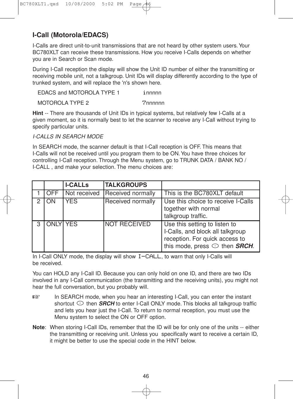 46I-Call (Motorola/EDACS)I-Calls are direct unit-to-unit transmissions that are not heard by other system users.YourBC780XLT can receive these transmissions. How you receive I-Calls depends on whetheryou are in Search or Scan mode.During I-Call reception the display will show the Unit ID number of either the transmitting orreceiving mobile unit, not a talkgroup. Unit IDs will display differently according to the type oftrunked system, and will replace the &apos;n&apos;s shown here.EDACS and MOTOROLA TYPE 1 innnnnMOTOROLA TYPE 2     7nnnnnnHint -- There are thousands of Unit IDs in typical systems, but relatively few I-Calls at agiven moment, so it is normally best to let the scanner to receive any I-Call without trying tospecify particular units.I-CALLS IN SEARCH MODEIn SEARCH mode, the scanner default is that I-Call reception is OFF. This means that I-Calls will not be received until you program them to be ON.You have three choices forcontrolling I-Call reception. Through the Menu system, go to TRUNK DATA / BANK NO / I-CALL , and make your selection. The menu choices are:I-CALLs TALKGROUPS1 OFF Not received Received normally This is the BC780XLT default2 ON YES Received normally Use this choice to receive I-Calls together with normal talkgroup traffic.3 ONLY YES NOT RECEIVED Use this setting to listen to I-Calls, and block all talkgroupreception. For quick access tothis mode, press  then SRCH.In I-Call ONLY mode, the display will show I-CALL, to warn that only I-Calls will be received.You can HOLD any I-Call ID. Because you can only hold on one ID, and there are two IDsinvolved in any I-Call communication (the transmitting and the receiving units), you might nothear the full conversation, but you probably will.☞In SEARCH mode, when you hear an interesting I-Call, you can enter the instant shortcut then SRCHto enter I-Call ONLY mode. This blocks all talkgroup traffic and lets you hear just the I-Call. To return to normal reception, you must use the Menu system to select the ON or OFF option.Note: When storing I-Call IDs, remember that the ID will be for only one of the units -- eitherthe transmitting or receiving unit. Unless you  specifically want to receive a certain ID,it might be better to use the special code in the HINT below.BC780XLT1.qxd  10/08/2000  5:02 PM  Page 46