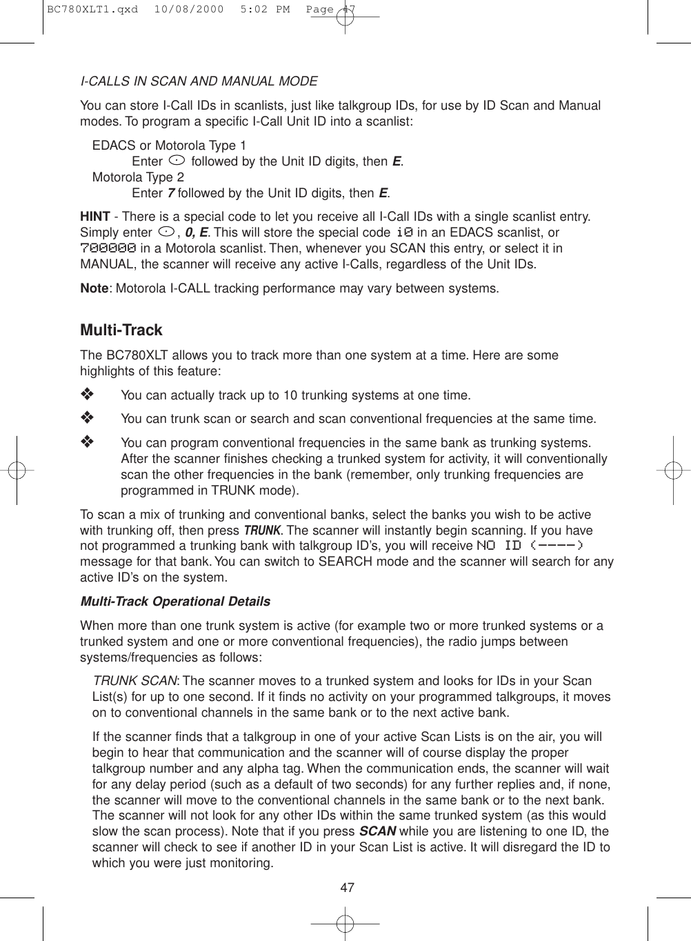 47I-CALLS IN SCAN AND MANUAL MODEYou can store I-Call IDs in scanlists, just like talkgroup IDs, for use by ID Scan and Manualmodes. To program a specific I-Call Unit ID into a scanlist:EDACS or Motorola Type 1Enter  followed by the Unit ID digits, then E.Motorola Type 2Enter 7followed by the Unit ID digits, then E.HINT - There is a special code to let you receive all I-Call IDs with a single scanlist entry.Simply enter  , 0, E. This will store the special code i0 in an EDACS scanlist, or700000 in a Motorola scanlist. Then, whenever you SCAN this entry, or select it inMANUAL, the scanner will receive any active I-Calls, regardless of the Unit IDs.Note: Motorola I-CALL tracking performance may vary between systems.Multi-TrackThe BC780XLT allows you to track more than one system at a time. Here are somehighlights of this feature:❖You can actually track up to 10 trunking systems at one time.❖You can trunk scan or search and scan conventional frequencies at the same time.❖You can program conventional frequencies in the same bank as trunking systems.After the scanner finishes checking a trunked system for activity, it will conventionallyscan the other frequencies in the bank (remember, only trunking frequencies areprogrammed in TRUNK mode).To scan a mix of trunking and conventional banks, select the banks you wish to be activewith trunking off, then press TRUNK. The scanner will instantly begin scanning. If you havenot programmed a trunking bank with talkgroup ID’s, you will receive NO ID (----)message for that bank. You can switch to SEARCH mode and the scanner will search for anyactive ID’s on the system.Multi-Track Operational DetailsWhen more than one trunk system is active (for example two or more trunked systems or atrunked system and one or more conventional frequencies), the radio jumps betweensystems/frequencies as follows:TRUNK SCAN: The scanner moves to a trunked system and looks for IDs in your ScanList(s) for up to one second. If it finds no activity on your programmed talkgroups, it moveson to conventional channels in the same bank or to the next active bank.If the scanner finds that a talkgroup in one of your active Scan Lists is on the air, you willbegin to hear that communication and the scanner will of course display the propertalkgroup number and any alpha tag. When the communication ends, the scanner will waitfor any delay period (such as a default of two seconds) for any further replies and, if none,the scanner will move to the conventional channels in the same bank or to the next bank.The scanner will not look for any other IDs within the same trunked system (as this wouldslow the scan process). Note that if you press SCANwhile you are listening to one ID, thescanner will check to see if another ID in your Scan List is active. It will disregard the ID towhich you were just monitoring.BC780XLT1.qxd  10/08/2000  5:02 PM  Page 47