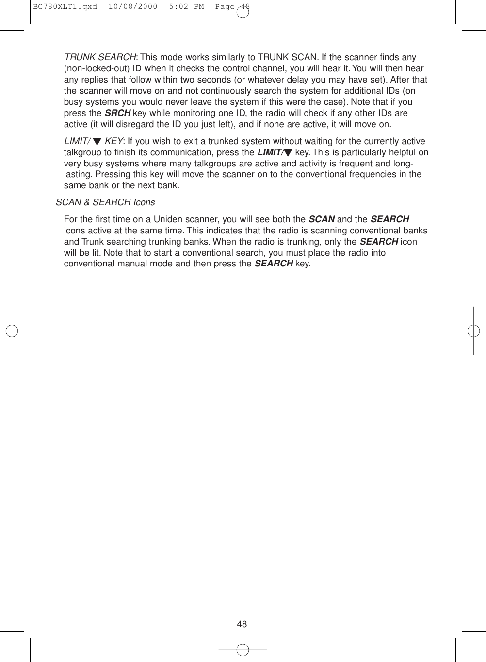 48TRUNK SEARCH: This mode works similarly to TRUNK SCAN. If the scanner finds any(non-locked-out) ID when it checks the control channel, you will hear it.You will then hearany replies that follow within two seconds (or whatever delay you may have set). After thatthe scanner will move on and not continuously search the system for additional IDs (onbusy systems you would never leave the system if this were the case). Note that if youpress the SRCHkey while monitoring one ID, the radio will check if any other IDs areactive (it will disregard the ID you just left), and if none are active, it will move on.LIMIT/ ▼KEY: If you wish to exit a trunked system without waiting for the currently activetalkgroup to finish its communication, press the LIMIT/▼key. This is particularly helpful onvery busy systems where many talkgroups are active and activity is frequent and long-lasting. Pressing this key will move the scanner on to the conventional frequencies in thesame bank or the next bank.SCAN &amp; SEARCH IconsFor the first time on a Uniden scanner, you will see both the SCANand the SEARCHicons active at the same time. This indicates that the radio is scanning conventional banksand Trunk searching trunking banks. When the radio is trunking, only the SEARCHiconwill be lit. Note that to start a conventional search, you must place the radio intoconventional manual mode and then press the SEARCHkey.BC780XLT1.qxd  10/08/2000  5:02 PM  Page 48
