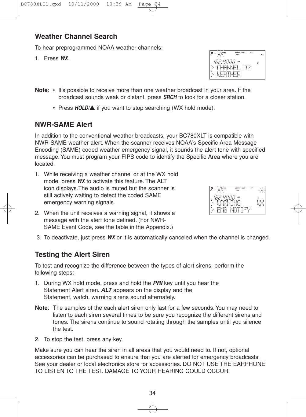 34Weather Channel SearchTo hear preprogrammed NOAA weather channels:1. Press WX.Note: • It’s possible to receive more than one weather broadcast in your area. If thebroadcast sounds weak or distant, press SRCHto look for a closer station.• Press HOLD/▲if you want to stop searching (WX hold mode).NWR-SAME AlertIn addition to the conventional weather broadcasts, your BC780XLT is compatible withNWR-SAME weather alert. When the scanner receives NOAA’s Specific Area MessageEncoding (SAME) coded weather emergency signal, it sounds the alert tone with specifiedmessage.You must program your FIPS code to identify the Specific Area where you arelocated.1. While receiving a weather channel or at the WX holdmode, press WXto activate this feature. The ALT icon displays.The audio is muted but the scanner isstill actively waiting to detect the coded SAMEemergency warning signals.2. When the unit receives a warning signal, it shows amessage with the alert tone defined. (For NWR-SAME Event Code, see the table in the Appendix.)3. To deactivate, just press WXor it is automatically canceled when the channel is changed.Testing the Alert SirenTo test and recognize the difference between the types of alert sirens, perform the following steps:1. During WX hold mode, press and hold the PRIkey until you hear the Statement Alert siren.ALTappears on the display and the Statement, watch, warning sirens sound alternately.Note: The samples of the each alert siren only last for a few seconds.You may need to listen to each siren several times to be sure you recognize the different sirens and tones. The sirens continue to sound rotating through the samples until you silence the test.2. To stop the test, press any key.Make sure you can hear the siren in all areas that you would need to. If not, optionalaccessories can be purchased to ensure that you are alerted for emergency broadcasts.See your dealer or local electronics store for accessories. DO NOT USE THE EARPHONETO LISTEN TO THE TEST. DAMAGE TO YOUR HEARING COULD OCCUR.BC780XLT1.qxd  10/11/2000  10:39 AM  Page 34