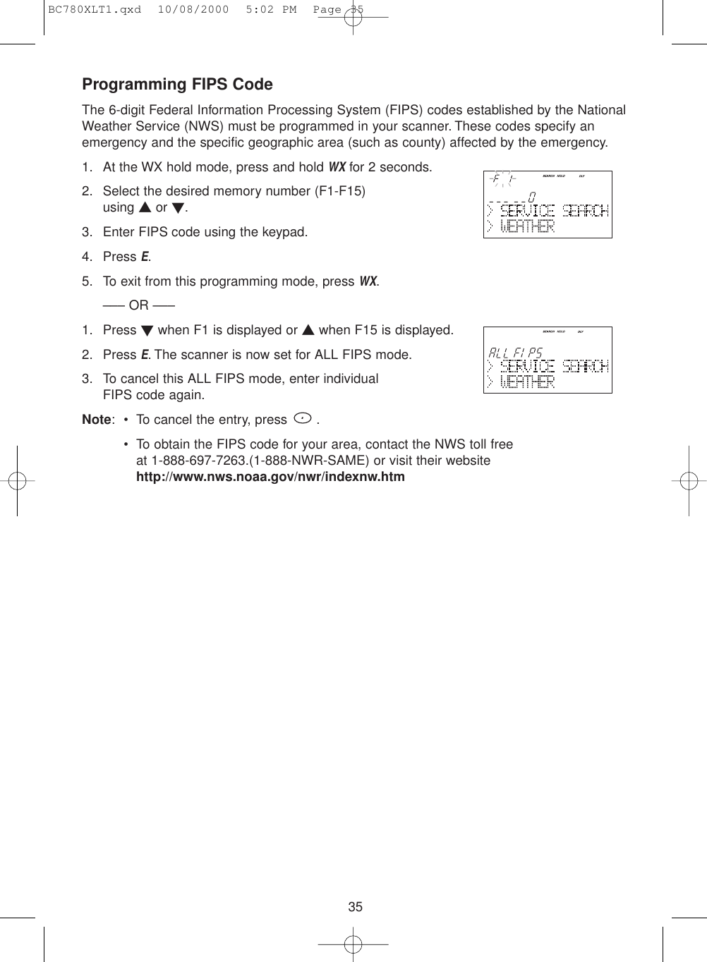 35Programming FIPS CodeThe 6-digit Federal Information Processing System (FIPS) codes established by the NationalWeather Service (NWS) must be programmed in your scanner. These codes specify anemergency and the specific geographic area (such as county) affected by the emergency.1. At the WX hold mode, press and hold WXfor 2 seconds.2. Select the desired memory number (F1-F15) using ▲or ▼.3. Enter FIPS code using the keypad.4. Press E.5. To exit from this programming mode, press WX.––– OR –––1. Press ▼when F1 is displayed or ▲when F15 is displayed.2. Press E. The scanner is now set for ALL FIPS mode.3. To cancel this ALL FIPS mode, enter individualFIPS code again.Note: • To cancel the entry, press  .• To obtain the FIPS code for your area, contact the NWS toll free at 1-888-697-7263.(1-888-NWR-SAME) or visit their websitehttp://www.nws.noaa.gov/nwr/indexnw.htmBC780XLT1.qxd  10/08/2000  5:02 PM  Page 35
