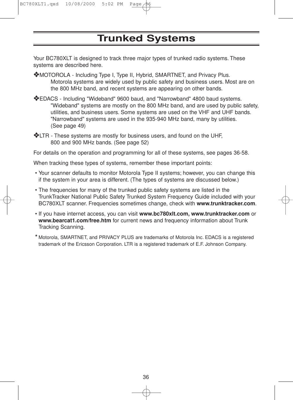 36Trunked SystemsYour BC780XLT is designed to track three major types of trunked radio systems. Thesesystems are described here.❖MOTOROLA - Including Type I, Type II, Hybrid, SMARTNET, and Privacy Plus.Motorola systems are widely used by public safety and business users. Most are onthe 800 MHz band, and recent systems are appearing on other bands.❖EDACS - Including &quot;Wideband&quot; 9600 baud, and &quot;Narrowband&quot; 4800 baud systems.&quot;Wideband&quot; systems are mostly on the 800 MHz band, and are used by public safety,utilities, and business users. Some systems are used on the VHF and UHF bands.&quot;Narrowband&quot; systems are used in the 935-940 MHz band, many by utilities.(See page 49)❖LTR - These systems are mostly for business users, and found on the UHF, 800 and 900 MHz bands. (See page 52)For details on the operation and programming for all of these systems, see pages 36-58.When tracking these types of systems, remember these important points:• Your scanner defaults to monitor Motorola Type II systems; however, you can change thisif the system in your area is different. (The types of systems are discussed below.)• The frequencies for many of the trunked public safety systems are listed in theTrunkTracker National Public Safety Trunked System Frequency Guide included with yourBC780XLT scanner. Frequencies sometimes change, check with www.trunktracker.com.• If you have internet access, you can visit www.bc780xlt.com, www.trunktracker.com orwww.bearcat1.com/free.htm for current news and frequency information about TrunkTracking Scanning.*Motorola, SMARTNET, and PRIVACY PLUS are trademarks of Motorola Inc. EDACS is a registeredtrademark of the Ericsson Corporation. LTR is a registered trademark of E.F. Johnson Company.BC780XLT1.qxd  10/08/2000  5:02 PM  Page 36