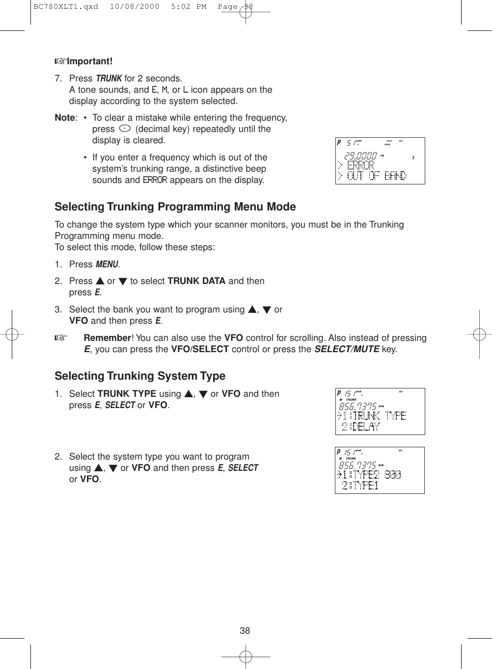38☞Important!7. Press TRUNKfor 2 seconds.A tone sounds, and E, M, or Licon appears on thedisplay according to the system selected.Note: • To clear a mistake while entering the frequency,press  (decimal key) repeatedly until thedisplay is cleared.• If you enter a frequency which is out of thesystem’s trunking range, a distinctive beepsounds and ERRORappears on the display.Selecting Trunking Programming Menu ModeTo change the system type which your scanner monitors, you must be in the TrunkingProgramming menu mode.To select this mode, follow these steps:1. Press MENU.2. Press ▲ or ▼to select TRUNK DATA and then press E.3. Select the bank you want to program using ▲, ▼orVFO and then press E.☞  Remember! You can also use the VFO control for scrolling. Also instead of pressingE, you can press the VFO/SELECT control or press the SELECT/MUTEkey.Selecting Trunking System Type1. Select TRUNK TYPE using ▲, ▼or VFO and thenpress E, SELECTor VFO.2. Select the system type you want to programusing ▲, ▼or VFO and then press E, SELECTor VFO.BC780XLT1.qxd  10/08/2000  5:02 PM  Page 38