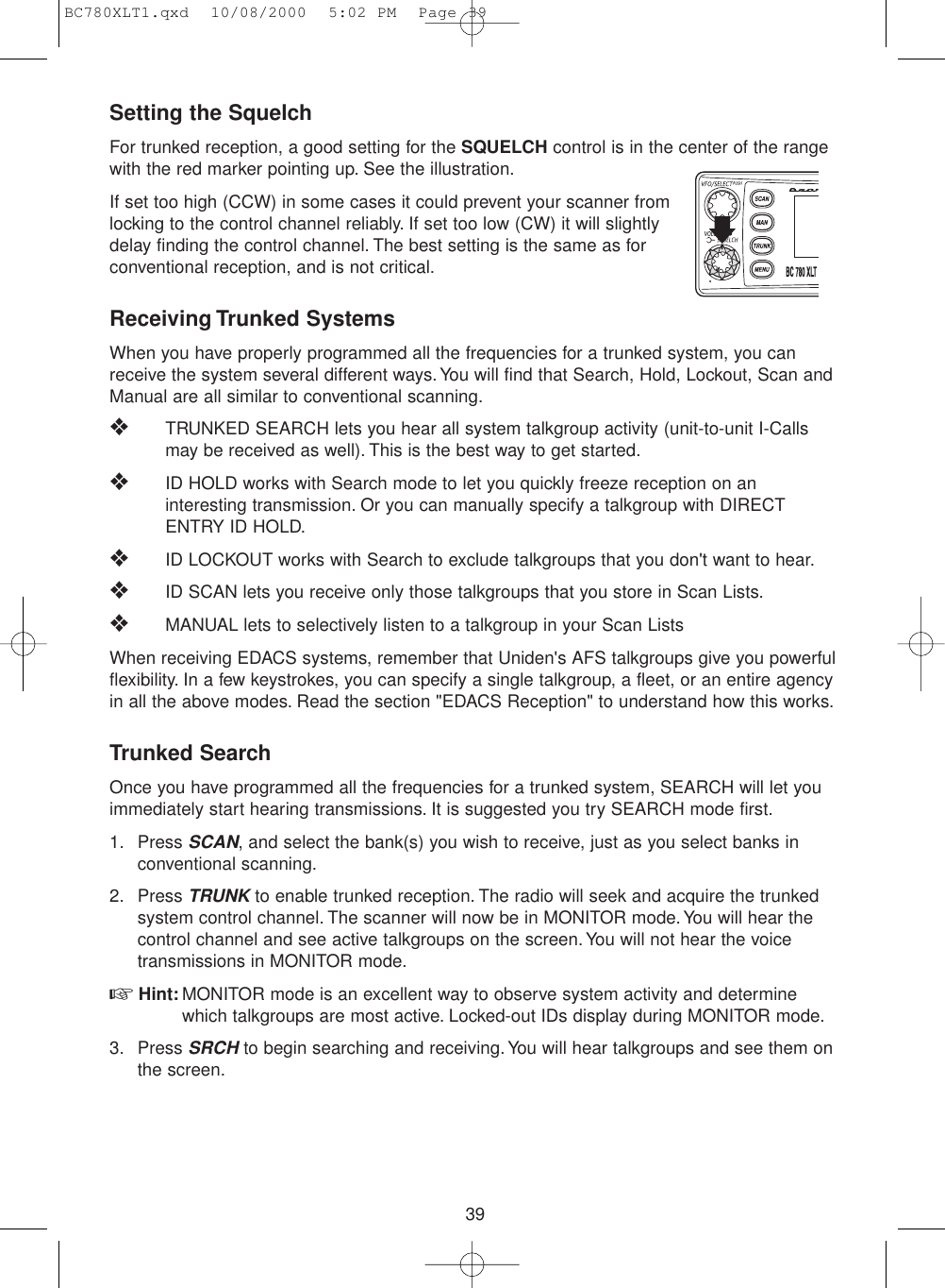 39Setting the SquelchFor trunked reception, a good setting for the SQUELCH control is in the center of the rangewith the red marker pointing up. See the illustration.If set too high (CCW) in some cases it could prevent your scanner fromlocking to the control channel reliably. If set too low (CW) it will slightlydelay finding the control channel. The best setting is the same as forconventional reception, and is not critical.Receiving Trunked SystemsWhen you have properly programmed all the frequencies for a trunked system, you canreceive the system several different ways.You will find that Search, Hold, Lockout, Scan andManual are all similar to conventional scanning.❖TRUNKED SEARCH lets you hear all system talkgroup activity (unit-to-unit I-Callsmay be received as well). This is the best way to get started.❖ID HOLD works with Search mode to let you quickly freeze reception on aninteresting transmission. Or you can manually specify a talkgroup with DIRECTENTRY ID HOLD.❖ID LOCKOUT works with Search to exclude talkgroups that you don&apos;t want to hear.❖ID SCAN lets you receive only those talkgroups that you store in Scan Lists.❖MANUAL lets to selectively listen to a talkgroup in your Scan ListsWhen receiving EDACS systems, remember that Uniden&apos;s AFS talkgroups give you powerfulflexibility. In a few keystrokes, you can specify a single talkgroup, a fleet, or an entire agencyin all the above modes. Read the section &quot;EDACS Reception&quot; to understand how this works.Trunked SearchOnce you have programmed all the frequencies for a trunked system, SEARCH will let youimmediately start hearing transmissions. It is suggested you try SEARCH mode first.1. Press SCAN, and select the bank(s) you wish to receive, just as you select banks inconventional scanning.2. Press TRUNKto enable trunked reception. The radio will seek and acquire the trunkedsystem control channel. The scanner will now be in MONITOR mode. You will hear thecontrol channel and see active talkgroups on the screen. You will not hear the voicetransmissions in MONITOR mode.☞Hint: MONITOR mode is an excellent way to observe system activity and determinewhich talkgroups are most active. Locked-out IDs display during MONITOR mode.3. Press SRCHto begin searching and receiving. You will hear talkgroups and see them onthe screen.BC780XLT1.qxd  10/08/2000  5:02 PM  Page 39