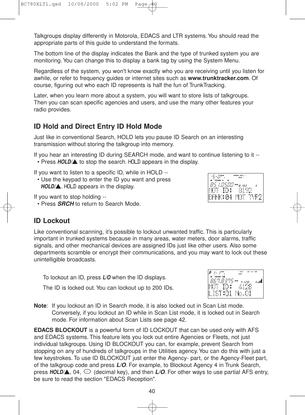 40Talkgroups display differently in Motorola, EDACS and LTR systems.You should read theappropriate parts of this guide to understand the formats.The bottom line of the display indicates the Bank and the type of trunked system you aremonitoring. You can change this to display a bank tag by using the System Menu.Regardless of the system, you won&apos;t know exactly who you are receiving until you listen forawhile, or refer to frequency guides or internet sites such as www.trunktracker.com.Ofcourse, figuring out who each ID represents is half the fun of TrunkTracking.Later, when you learn more about a system, you will want to store lists of talkgroups.Then you can scan specific agencies and users, and use the many other features your radio provides.ID Hold and Direct Entry ID Hold ModeJust like in conventional Search, HOLD lets you pause ID Search on an interestingtransmission without storing the talkgroup into memory.If you hear an interesting ID during SEARCH mode, and want to continue listening to it --• Press HOLD/▲to stop the search.HOLDappears in the display.If you want to listen to a specific ID, while in HOLD --• Use the keypad to enter the ID you want and press HOLD/▲.HOLDappears in the display.If you want to stop holding --• Press SRCHto return to Search Mode.ID LockoutLike conventional scanning, it’s possible to lockout unwanted traffic. This is particularlyimportant in trunked systems because in many areas, water meters, door alarms, trafficsignals, and other mechanical devices are assigned IDs just like other users. Also somedepartments scramble or encrypt their communications, and you may want to lock out theseunintelligible broadcasts.To lockout an ID, press L/Owhen the ID displays.The ID is locked out. You can lockout up to 200 IDs.Note: If you lockout an ID in Search mode, it is also locked out in Scan List mode.Conversely, if you lockout an ID while in Scan List mode, it is locked out in Searchmode. For information about Scan Lists see page 42.EDACS BLOCKOUT is a powerful form of ID LOCKOUT that can be used only with AFSand EDACS systems. This feature lets you lock out entire Agencies or Fleets, not justindividual talkgroups. Using ID BLOCKOUT you can, for example, prevent Search fromstopping on any of hundreds of talkgroups in the Utilities agency. You can do this with just afew keystrokes. To use ID BLOCKOUT just enter the Agency- part, or the Agency-Fleet part,of the talkgroup code and press L/O. For example, to Blockout Agency 4 in Trunk Search,press HOLD/▲, 04,  (decimal key), and then L/O. For other ways to use partial AFS entry,be sure to read the section &quot;EDACS Reception&quot;.BC780XLT1.qxd  10/08/2000  5:02 PM  Page 40