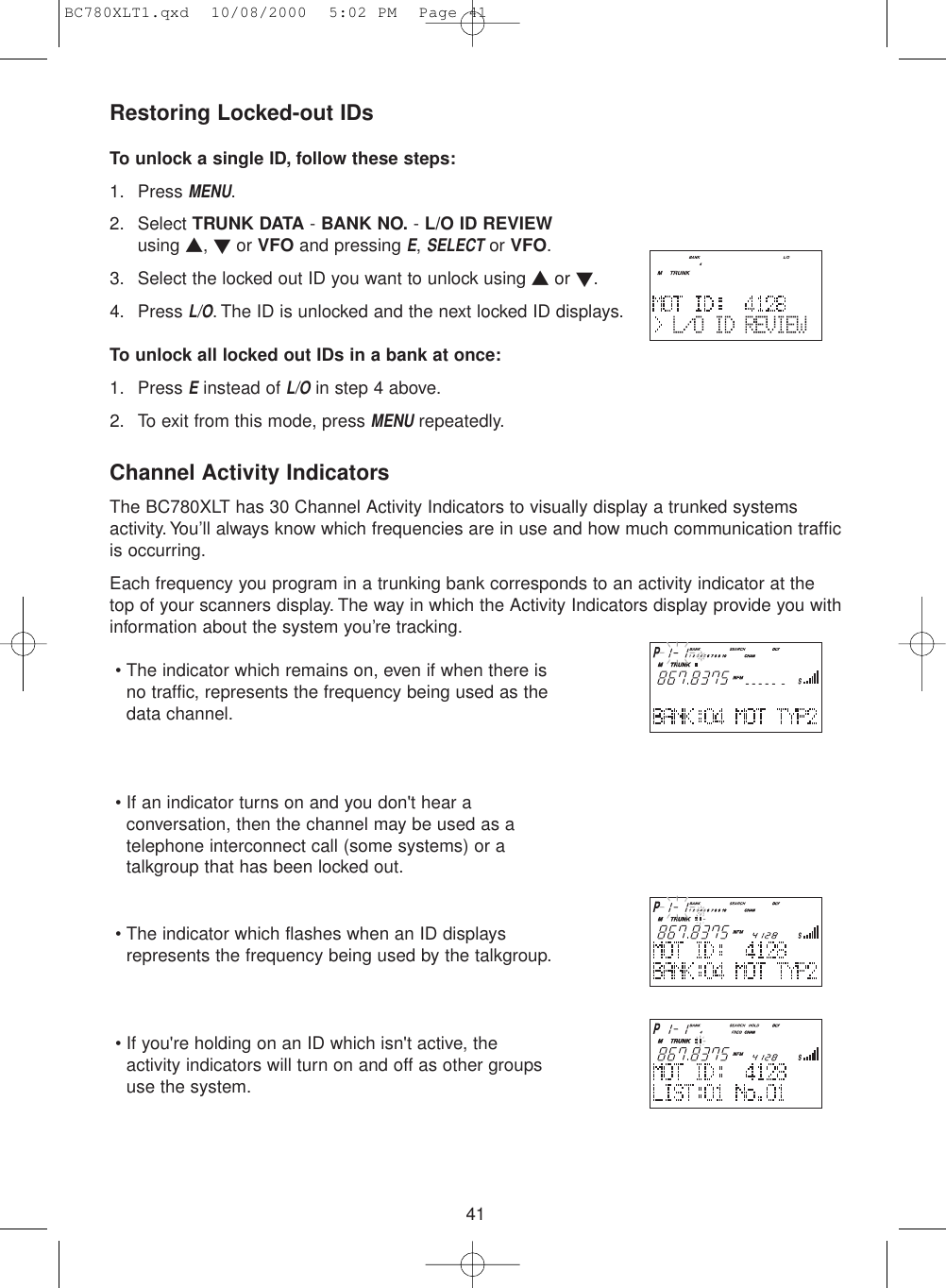 41Restoring Locked-out IDsTo unlock a single ID, follow these steps:1. Press MENU.2. Select TRUNK DATA - BANK NO. - L/O ID REVIEWusing ▲, ▼or VFO and pressing E, SELECTor VFO.3. Select the locked out ID you want to unlock using ▲or ▼.4. Press L/O. The ID is unlocked and the next locked ID displays.To unlock all locked out IDs in a bank at once:1. Press Einstead of L/Oin step 4 above.2. To exit from this mode, press MENUrepeatedly.Channel Activity IndicatorsThe BC780XLT has 30 Channel Activity Indicators to visually display a trunked systemsactivity. You’ll always know which frequencies are in use and how much communication trafficis occurring.Each frequency you program in a trunking bank corresponds to an activity indicator at thetop of your scanners display. The way in which the Activity Indicators display provide you withinformation about the system you’re tracking.• The indicator which remains on, even if when there isno traffic, represents the frequency being used as thedata channel.• If an indicator turns on and you don&apos;t hear aconversation, then the channel may be used as atelephone interconnect call (some systems) or atalkgroup that has been locked out.• The indicator which flashes when an ID displaysrepresents the frequency being used by the talkgroup.• If you&apos;re holding on an ID which isn&apos;t active, the activity indicators will turn on and off as other groupsuse the system.BC780XLT1.qxd  10/08/2000  5:02 PM  Page 41