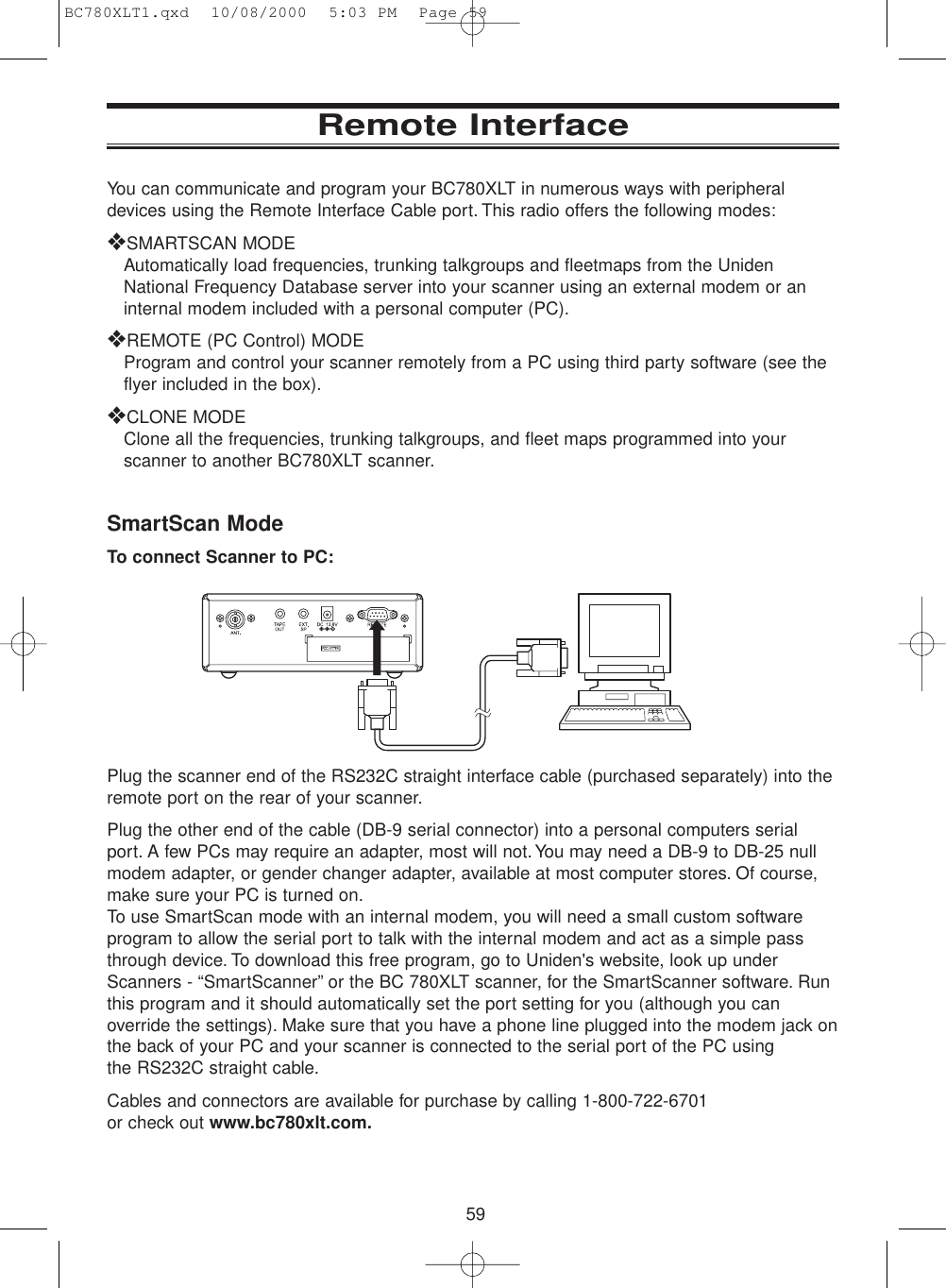 59Remote InterfaceYou can communicate and program your BC780XLT in numerous ways with peripheraldevices using the Remote Interface Cable port. This radio offers the following modes:❖SMARTSCAN MODEAutomatically load frequencies, trunking talkgroups and fleetmaps from the UnidenNational Frequency Database server into your scanner using an external modem or aninternal modem included with a personal computer (PC).❖REMOTE (PC Control) MODEProgram and control your scanner remotely from a PC using third party software (see theflyer included in the box).❖CLONE MODEClone all the frequencies, trunking talkgroups, and fleet maps programmed into yourscanner to another BC780XLT scanner.SmartScan ModeTo connect Scanner to PC:Plug the scanner end of the RS232C straight interface cable (purchased separately) into theremote port on the rear of your scanner.Plug the other end of the cable (DB-9 serial connector) into a personal computers serialport. A few PCs may require an adapter, most will not. You may need a DB-9 to DB-25 nullmodem adapter, or gender changer adapter, available at most computer stores. Of course,make sure your PC is turned on.To use SmartScan mode with an internal modem, you will need a small custom softwareprogram to allow the serial port to talk with the internal modem and act as a simple passthrough device. To download this free program, go to Uniden&apos;s website, look up underScanners - “SmartScanner” or the BC 780XLT scanner, for the SmartScanner software. Runthis program and it should automatically set the port setting for you (although you canoverride the settings). Make sure that you have a phone line plugged into the modem jack onthe back of your PC and your scanner is connected to the serial port of the PC using  the RS232C straight cable.Cables and connectors are available for purchase by calling 1-800-722-6701 or check out www.bc780xlt.com.BC780XLT1.qxd  10/08/2000  5:03 PM  Page 59