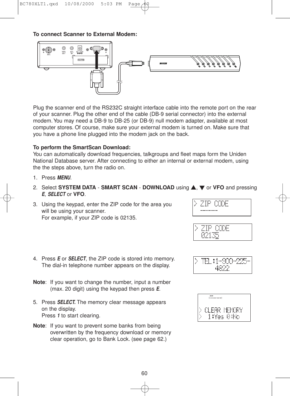 60To connect Scanner to External Modem:Plug the scanner end of the RS232C straight interface cable into the remote port on the rearof your scanner. Plug the other end of the cable (DB-9 serial connector) into the externalmodem. You may need a DB-9 to DB-25 (or DB-9) null modem adapter, available at mostcomputer stores. Of course, make sure your external modem is turned on. Make sure thatyou have a phone line plugged into the modem jack on the back.To perform the SmartScan Download:You can automatically download frequencies, talkgroups and fleet maps form the UnidenNational Database server. After connecting to either an internal or external modem, usingthe the steps above, turn the radio on.1. Press MENU.2. Select SYSTEM DATA - SMART SCAN - DOWNLOAD using ▲, ▼or VFO and pressingE, SELECTor VFO.3. Using the keypad, enter the ZIP code for the area youwill be using your scanner.For example, if your ZIP code is 02135.4. Press EorSELECT, the ZIP code is stored into memory.The dial-in telephone number appears on the display.Note: If you want to change the number, input a number(max. 20 digit) using the keypad then press E.5. Press SELECT.The memory clear message appearson the display.Press 1to start clearing.Note: If you want to prevent some banks from beingoverwritten by the frequency download or memoryclear operation, go to Bank Lock. (see page 62.)BC780XLT1.qxd  10/08/2000  5:03 PM  Page 60