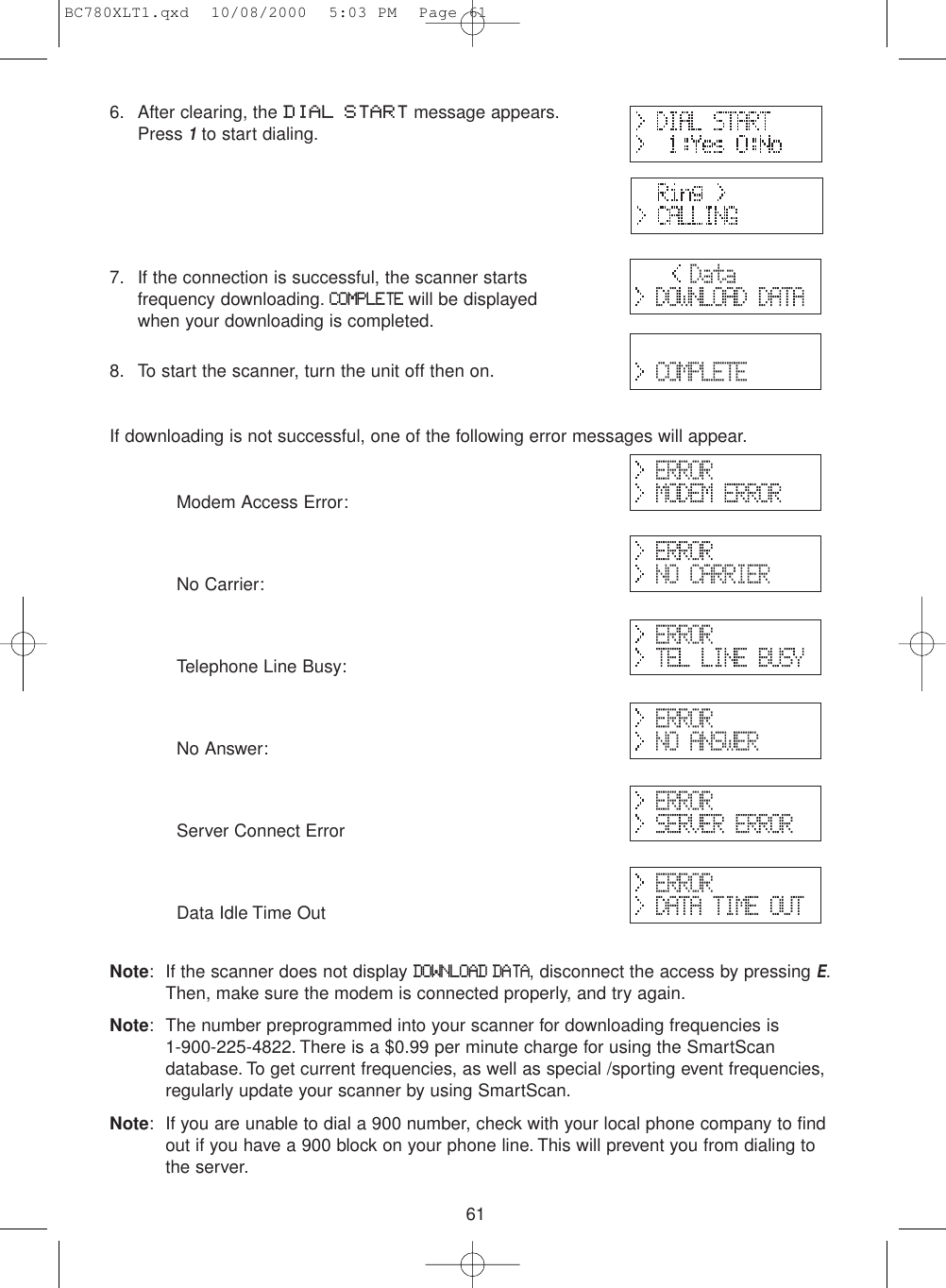 616. After clearing, the DIAL START message appears.Press 1to start dialing.7. If the connection is successful, the scanner startsfrequency downloading.COMPLETEwill be displayedwhen your downloading is completed.8. To start the scanner, turn the unit off then on.If downloading is not successful, one of the following error messages will appear.Modem Access Error:No Carrier:Telephone Line Busy:No Answer:Server Connect ErrorData Idle Time OutNote: If the scanner does not display DOWNLOAD DATA, disconnect the access by pressing E.Then, make sure the modem is connected properly, and try again.Note: The number preprogrammed into your scanner for downloading frequencies is 1-900-225-4822. There is a $0.99 per minute charge for using the SmartScandatabase. To get current frequencies, as well as special /sporting event frequencies,regularly update your scanner by using SmartScan.Note: If you are unable to dial a 900 number, check with your local phone company to findout if you have a 900 block on your phone line. This will prevent you from dialing to the server.BC780XLT1.qxd  10/08/2000  5:03 PM  Page 61