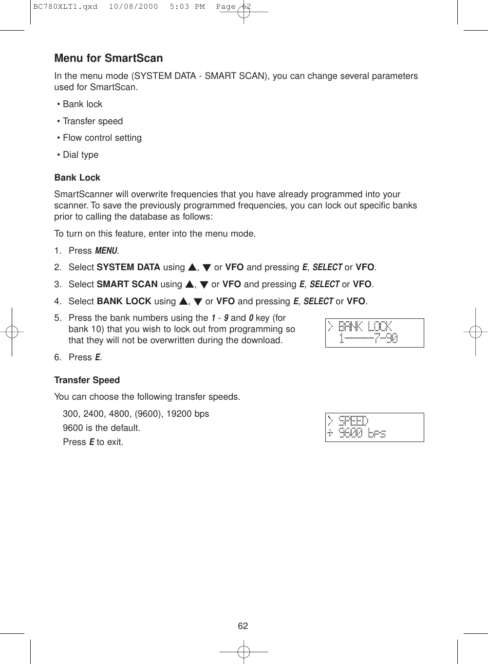 62Menu for SmartScanIn the menu mode (SYSTEM DATA - SMART SCAN), you can change several parametersused for SmartScan.• Bank lock• Transfer speed• Flow control setting• Dial typeBank LockSmartScanner will overwrite frequencies that you have already programmed into yourscanner. To save the previously programmed frequencies, you can lock out specific banksprior to calling the database as follows:To turn on this feature, enter into the menu mode.1. Press MENU.2. Select SYSTEM DATA using ▲, ▼or VFO and pressing E, SELECTor VFO.3. Select SMART SCAN using ▲, ▼or VFO and pressing E, SELECTor VFO.4. Select BANK LOCK using ▲, ▼or VFO and pressing E, SELECTor VFO.5. Press the bank numbers using the 1- 9and 0key (forbank 10) that you wish to lock out from programming sothat they will not be overwritten during the download.6. Press E.Transfer SpeedYou can choose the following transfer speeds.300, 2400, 4800, (9600), 19200 bps9600 is the default.Press Eto exit.BC780XLT1.qxd  10/08/2000  5:03 PM  Page 62