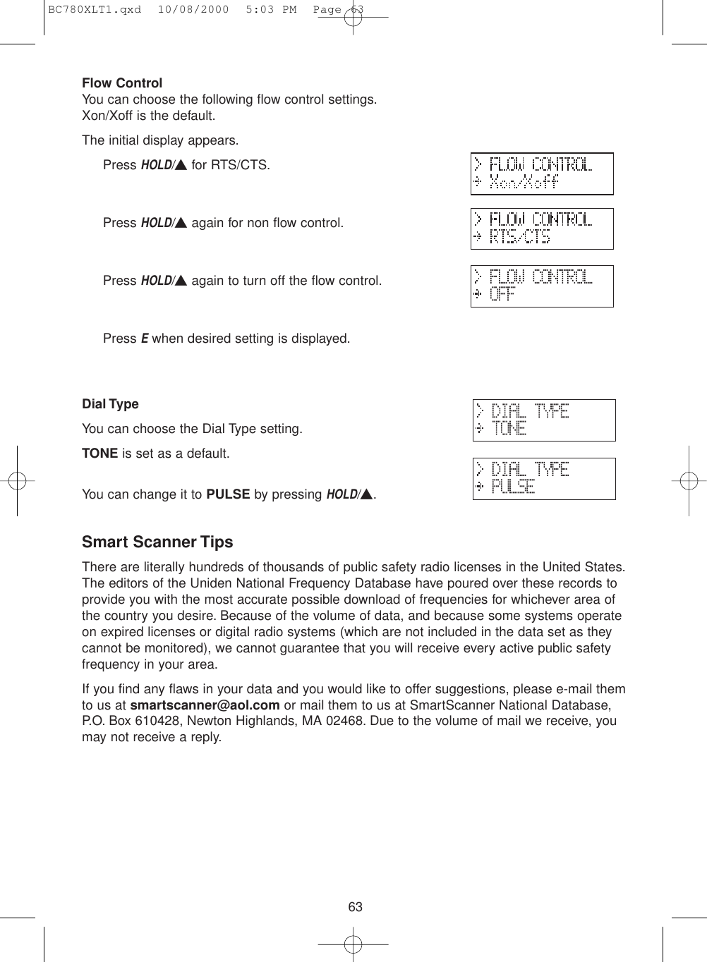 63Flow ControlYou can choose the following flow control settings.Xon/Xoff is the default.The initial display appears.Press HOLD/▲for RTS/CTS.Press HOLD/▲again for non flow control.Press HOLD/▲again to turn off the flow control.Press Ewhen desired setting is displayed.Dial TypeYou can choose the Dial Type setting.TONE is set as a default.You can change it to PULSE by pressing HOLD/▲.Smart Scanner TipsThere are literally hundreds of thousands of public safety radio licenses in the United States.The editors of the Uniden National Frequency Database have poured over these records toprovide you with the most accurate possible download of frequencies for whichever area ofthe country you desire. Because of the volume of data, and because some systems operateon expired licenses or digital radio systems (which are not included in the data set as theycannot be monitored), we cannot guarantee that you will receive every active public safetyfrequency in your area.If you find any flaws in your data and you would like to offer suggestions, please e-mail themto us at smartscanner@aol.com or mail them to us at SmartScanner National Database,P.O. Box 610428, Newton Highlands, MA 02468. Due to the volume of mail we receive, youmay not receive a reply.BC780XLT1.qxd  10/08/2000  5:03 PM  Page 63
