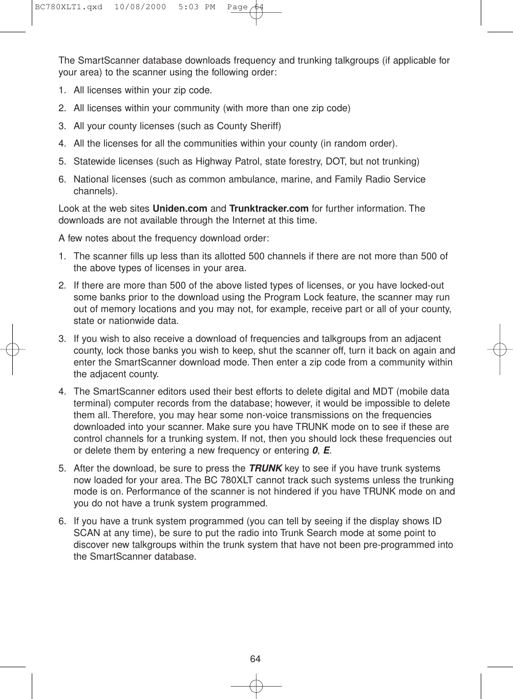 64The SmartScanner database downloads frequency and trunking talkgroups (if applicable foryour area) to the scanner using the following order:1. All licenses within your zip code.2. All licenses within your community (with more than one zip code)3. All your county licenses (such as County Sheriff)4. All the licenses for all the communities within your county (in random order).5. Statewide licenses (such as Highway Patrol, state forestry, DOT, but not trunking)6. National licenses (such as common ambulance, marine, and Family Radio Servicechannels).Look at the web sites Uniden.com and Trunktracker.com for further information. Thedownloads are not available through the Internet at this time.A few notes about the frequency download order:1. The scanner fills up less than its allotted 500 channels if there are not more than 500 ofthe above types of licenses in your area.2. If there are more than 500 of the above listed types of licenses, or you have locked-outsome banks prior to the download using the Program Lock feature, the scanner may runout of memory locations and you may not, for example, receive part or all of your county,state or nationwide data.3. If you wish to also receive a download of frequencies and talkgroups from an adjacentcounty, lock those banks you wish to keep, shut the scanner off, turn it back on again andenter the SmartScanner download mode. Then enter a zip code from a community withinthe adjacent county.4. The SmartScanner editors used their best efforts to delete digital and MDT (mobile dataterminal) computer records from the database; however, it would be impossible to deletethem all. Therefore, you may hear some non-voice transmissions on the frequenciesdownloaded into your scanner. Make sure you have TRUNK mode on to see if these arecontrol channels for a trunking system. If not, then you should lock these frequencies outor delete them by entering a new frequency or entering 0, E.5. After the download, be sure to press the TRUNKkey to see if you have trunk systemsnow loaded for your area. The BC 780XLT cannot track such systems unless the trunkingmode is on. Performance of the scanner is not hindered if you have TRUNK mode on andyou do not have a trunk system programmed.6. If you have a trunk system programmed (you can tell by seeing if the display shows IDSCAN at any time), be sure to put the radio into Trunk Search mode at some point todiscover new talkgroups within the trunk system that have not been pre-programmed intothe SmartScanner database.BC780XLT1.qxd  10/08/2000  5:03 PM  Page 64