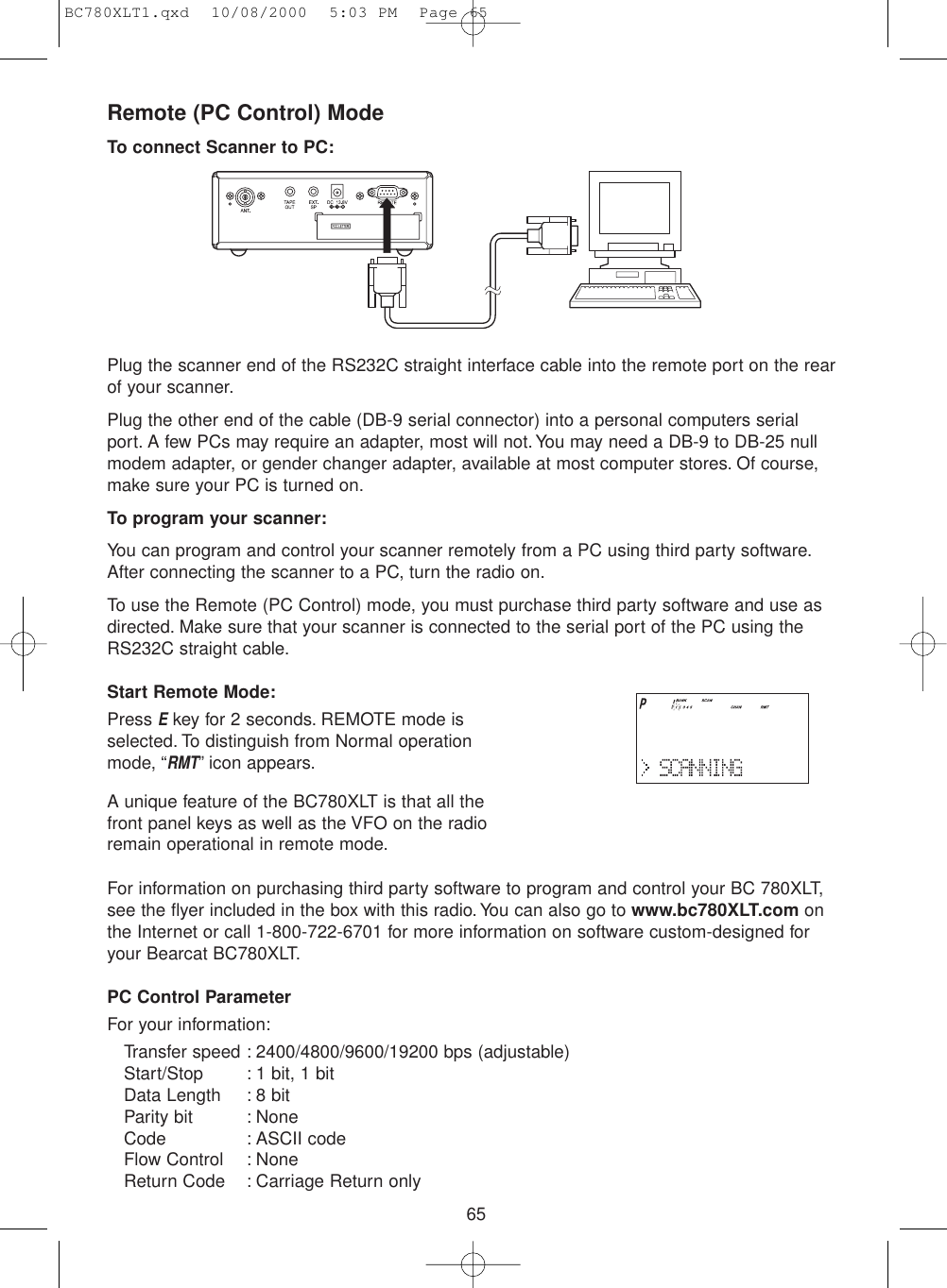 65Remote (PC Control) ModeTo connect Scanner to PC:Plug the scanner end of the RS232C straight interface cable into the remote port on the rearof your scanner.Plug the other end of the cable (DB-9 serial connector) into a personal computers serialport. A few PCs may require an adapter, most will not. You may need a DB-9 to DB-25 nullmodem adapter, or gender changer adapter, available at most computer stores. Of course,make sure your PC is turned on.To program your scanner:You can program and control your scanner remotely from a PC using third party software.After connecting the scanner to a PC, turn the radio on.To use the Remote (PC Control) mode, you must purchase third party software and use asdirected. Make sure that your scanner is connected to the serial port of the PC using theRS232C straight cable.Start Remote Mode:Press Ekey for 2 seconds. REMOTE mode isselected. To distinguish from Normal operationmode, “RMT” icon appears.A unique feature of the BC780XLT is that all thefront panel keys as well as the VFO on the radioremain operational in remote mode.For information on purchasing third party software to program and control your BC 780XLT,see the flyer included in the box with this radio.You can also go to www.bc780XLT.com onthe Internet or call 1-800-722-6701 for more information on software custom-designed foryour Bearcat BC780XLT.PC Control ParameterFor your information:Transfer speed : 2400/4800/9600/19200 bps (adjustable)Start/Stop : 1 bit, 1 bitData Length : 8 bitParity bit : NoneCode : ASCII codeFlow Control : NoneReturn Code : Carriage Return onlyBC780XLT1.qxd  10/08/2000  5:03 PM  Page 65