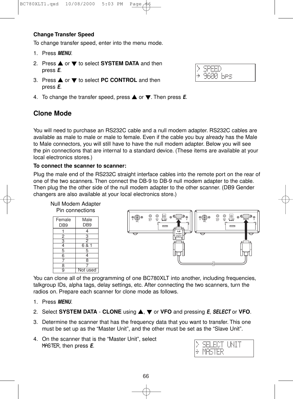 66Change Transfer SpeedTo change transfer speed, enter into the menu mode.1. Press MENU.2. Press ▲or ▼to select SYSTEM DATA and thenpress E.3. Press ▲or ▼to select PC CONTROL and thenpress E.4. To change the transfer speed, press ▲or ▼. Then press E.Clone ModeYou will need to purchase an RS232C cable and a null modem adapter. RS232C cables areavailable as male to male or male to female. Even if the cable you buy already has the Maleto Male connectors, you will still have to have the null modem adapter. Below you will seethe pin connections that are internal to a standard device. (These items are available at yourlocal electronics stores.)To connect the scanner to scanner:Plug the male end of the RS232C straight interface cables into the remote port on the rear ofone of the two scanners. Then connect the DB-9 to DB-9 null modem adapter to the cable.Then plug the the other side of the null modem adapter to the other scanner. (DB9 Genderchangers are also available at your local electronics store.)You can clone all of the programming of one BC780XLT into another, including frequencies,talkgroup IDs, alpha tags, delay settings, etc. After connecting the two scanners, turn theradios on. Prepare each scanner for clone mode as follows.1. Press MENU.2. Select SYSTEM DATA - CLONE using ▲, ▼or VFO and pressing E, SELECTor VFO.3. Determine the scanner that has the frequency data that you want to transfer. This onemust be set up as the “Master Unit”, and the other must be set as the “Slave Unit”.4. On the scanner that is the “Master Unit”, selectMASTER, then press E.FemaleDB9MaleDB914233246 &amp; 1556478879Not usedNull Modem Adapter Pin connectionsBC780XLT1.qxd  10/08/2000  5:03 PM  Page 66