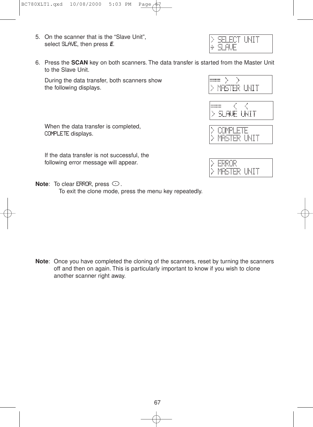 675. On the scanner that is the “Slave Unit”, select SLAVE, then press E.6. Press the SCAN key on both scanners. The data transfer is started from the Master Unitto the Slave Unit.During the data transfer, both scanners show the following displays.When the data transfer is completed, COMPLETEdisplays.If the data transfer is not successful, the following error message will appear.Note: To clear ERROR, press  .To exit the clone mode, press the menu key repeatedly.Note: Once you have completed the cloning of the scanners, reset by turning the scannersoff and then on again. This is particularly important to know if you wish to cloneanother scanner right away.BC780XLT1.qxd  10/08/2000  5:03 PM  Page 67