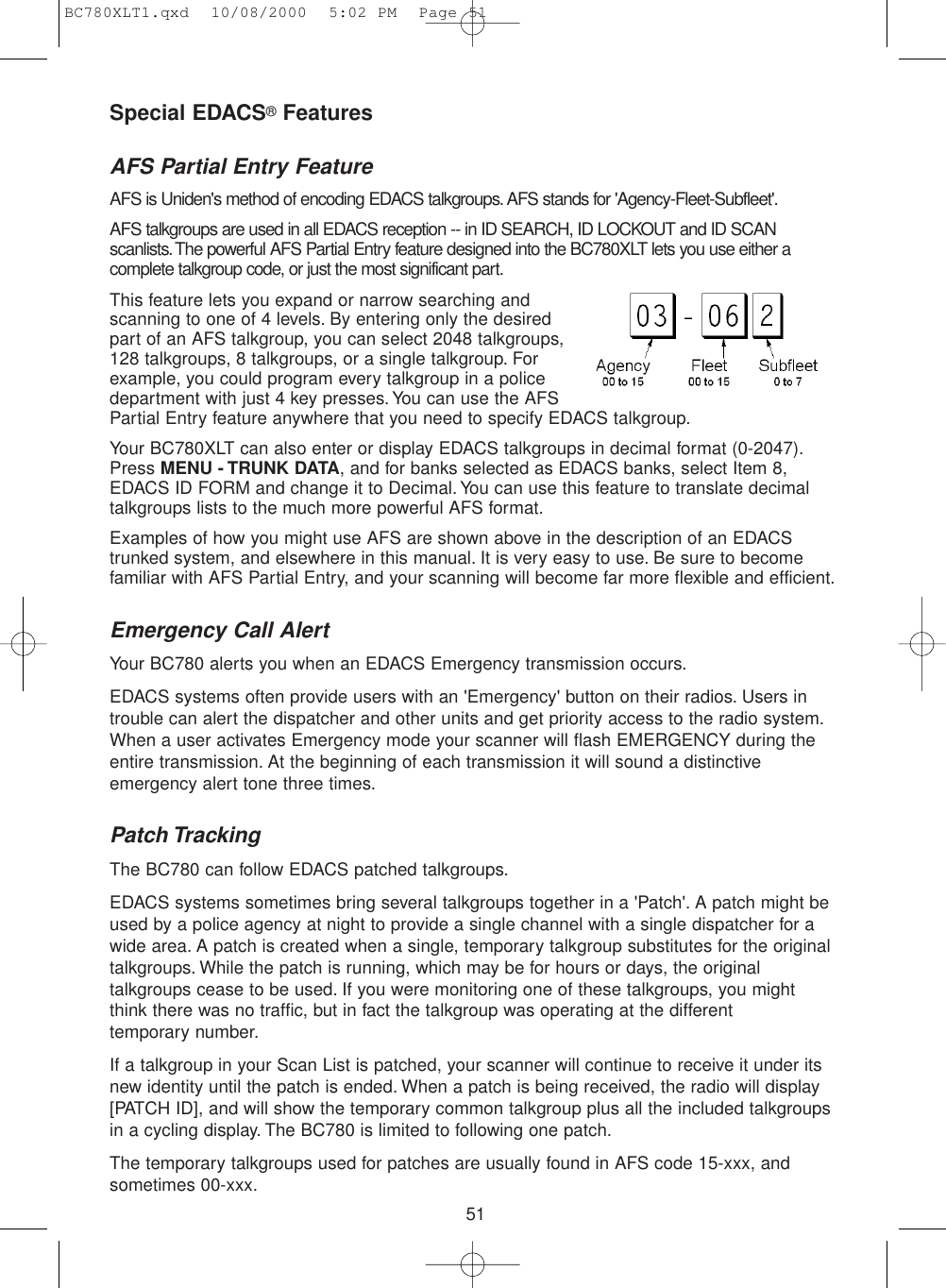 51Special EDACS®FeaturesAFS Partial Entry FeatureAFS is Uniden&apos;s method of encoding EDACS talkgroups. AFS stands for &apos;Agency-Fleet-Subfleet&apos;.AFS talkgroups are used in all EDACS reception -- in ID SEARCH, ID LOCKOUT and ID SCANscanlists.The powerful AFS Partial Entry feature designed into the BC780XLT lets you use either acomplete talkgroup code, or just the most significant part.This feature lets you expand or narrow searching andscanning to one of 4 levels. By entering only the desiredpart of an AFS talkgroup, you can select 2048 talkgroups,128 talkgroups, 8 talkgroups, or a single talkgroup. Forexample, you could program every talkgroup in a policedepartment with just 4 key presses.You can use the AFSPartial Entry feature anywhere that you need to specify EDACS talkgroup.Your BC780XLT can also enter or display EDACS talkgroups in decimal format (0-2047).Press MENU - TRUNK DATA, and for banks selected as EDACS banks, select Item 8,EDACS ID FORM and change it to Decimal.You can use this feature to translate decimaltalkgroups lists to the much more powerful AFS format.Examples of how you might use AFS are shown above in the description of an EDACStrunked system, and elsewhere in this manual. It is very easy to use. Be sure to becomefamiliar with AFS Partial Entry, and your scanning will become far more flexible and efficient.Emergency Call AlertYour BC780 alerts you when an EDACS Emergency transmission occurs.EDACS systems often provide users with an &apos;Emergency&apos; button on their radios. Users introuble can alert the dispatcher and other units and get priority access to the radio system.When a user activates Emergency mode your scanner will flash EMERGENCY during theentire transmission. At the beginning of each transmission it will sound a distinctiveemergency alert tone three times.Patch TrackingThe BC780 can follow EDACS patched talkgroups.EDACS systems sometimes bring several talkgroups together in a &apos;Patch&apos;. A patch might beused by a police agency at night to provide a single channel with a single dispatcher for awide area. A patch is created when a single, temporary talkgroup substitutes for the originaltalkgroups. While the patch is running, which may be for hours or days, the originaltalkgroups cease to be used. If you were monitoring one of these talkgroups, you might think there was no traffic, but in fact the talkgroup was operating at the different temporary number.If a talkgroup in your Scan List is patched, your scanner will continue to receive it under itsnew identity until the patch is ended. When a patch is being received, the radio will display[PATCH ID], and will show the temporary common talkgroup plus all the included talkgroupsin a cycling display. The BC780 is limited to following one patch.The temporary talkgroups used for patches are usually found in AFS code 15-xxx, andsometimes 00-xxx.BC780XLT1.qxd  10/08/2000  5:02 PM  Page 51