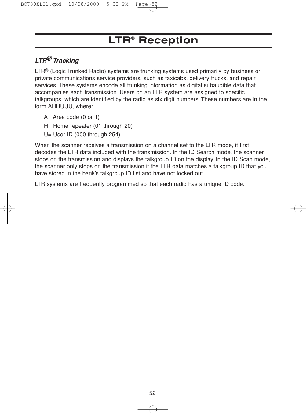 52LTR®ReceptionLTR®TrackingLTR®(Logic Trunked Radio) systems are trunking systems used primarily by business orprivate communications service providers, such as taxicabs, delivery trucks, and repairservices. These systems encode all trunking information as digital subaudible data thataccompanies each transmission. Users on an LTR system are assigned to specifictalkgroups, which are identified by the radio as six digit numbers. These numbers are in theform AHHUUU, where:A= Area code (0 or 1)H= Home repeater (01 through 20)U= User ID (000 through 254)When the scanner receives a transmission on a channel set to the LTR mode, it firstdecodes the LTR data included with the transmission. In the ID Search mode, the scannerstops on the transmission and displays the talkgroup ID on the display. In the ID Scan mode,the scanner only stops on the transmission if the LTR data matches a talkgroup ID that youhave stored in the bank’s talkgroup ID list and have not locked out.LTR systems are frequently programmed so that each radio has a unique ID code.BC780XLT1.qxd  10/08/2000  5:02 PM  Page 52