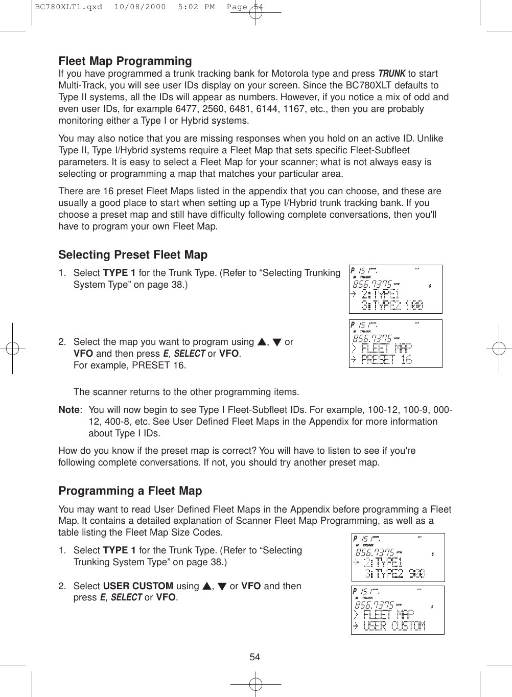 54Fleet Map ProgrammingIf you have programmed a trunk tracking bank for Motorola type and press TRUNKto startMulti-Track, you will see user IDs display on your screen. Since the BC780XLT defaults toType II systems, all the IDs will appear as numbers. However, if you notice a mix of odd andeven user IDs, for example 6477, 2560, 6481, 6144, 1167, etc., then you are probablymonitoring either a Type I or Hybrid systems.You may also notice that you are missing responses when you hold on an active ID. UnlikeType II, Type I/Hybrid systems require a Fleet Map that sets specific Fleet-Subfleetparameters. It is easy to select a Fleet Map for your scanner; what is not always easy isselecting or programming a map that matches your particular area.There are 16 preset Fleet Maps listed in the appendix that you can choose, and these areusually a good place to start when setting up a Type I/Hybrid trunk tracking bank. If youchoose a preset map and still have difficulty following complete conversations, then you&apos;llhave to program your own Fleet Map.Selecting Preset Fleet Map1. Select TYPE 1 for the Trunk Type. (Refer to “Selecting TrunkingSystem Type” on page 38.)2. Select the map you want to program using ▲, ▼orVFO and then press E, SELECTor VFO.For example, PRESET 16.The scanner returns to the other programming items.Note: You will now begin to see Type I Fleet-Subfleet IDs. For example, 100-12, 100-9, 000-12, 400-8, etc. See User Defined Fleet Maps in the Appendix for more informationabout Type I IDs.How do you know if the preset map is correct? You will have to listen to see if you&apos;refollowing complete conversations. If not, you should try another preset map.Programming a Fleet MapYou may want to read User Defined Fleet Maps in the Appendix before programming a FleetMap. It contains a detailed explanation of Scanner Fleet Map Programming, as well as atable listing the Fleet Map Size Codes.1. Select TYPE 1 for the Trunk Type. (Refer to “SelectingTrunking System Type” on page 38.) 2. Select USER CUSTOM using ▲, ▼or VFO and thenpress E, SELECTor VFO.BC780XLT1.qxd  10/08/2000  5:02 PM  Page 54