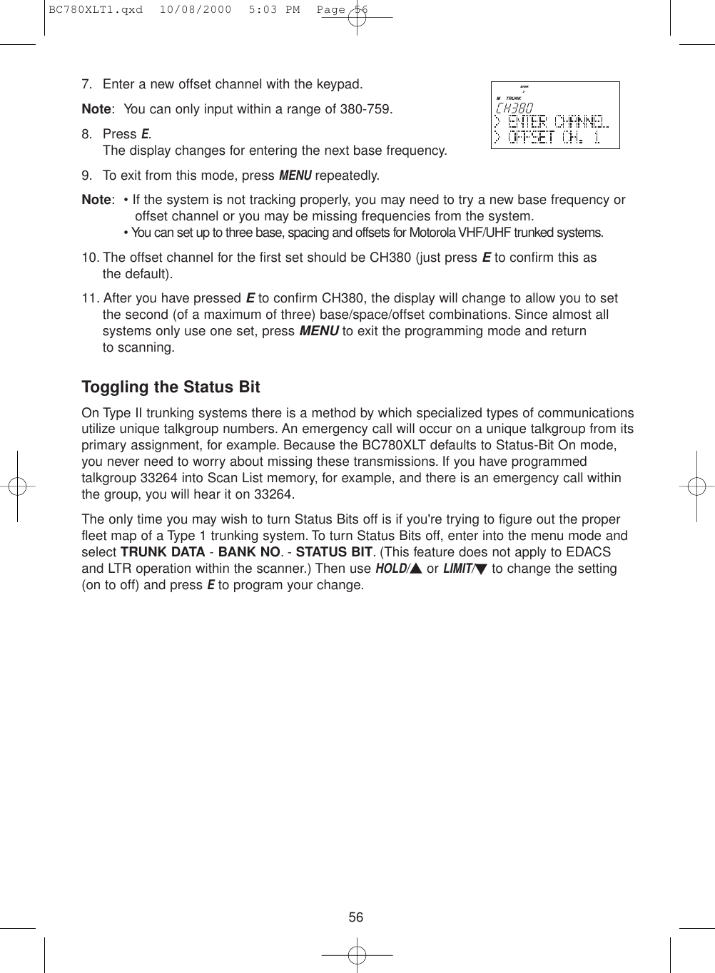 567. Enter a new offset channel with the keypad.Note: You can only input within a range of 380-759.8. Press E.The display changes for entering the next base frequency.9. To exit from this mode, press MENUrepeatedly.Note: • If the system is not tracking properly, you may need to try a new base frequency or offset channel or you may be missing frequencies from the system.• You can set up to three base, spacing and offsets for Motorola VHF/UHF trunked systems.10. The offset channel for the first set should be CH380 (just press Eto confirm this as the default).11. After you have pressed Eto confirm CH380, the display will change to allow you to setthe second (of a maximum of three) base/space/offset combinations. Since almost allsystems only use one set, press MENUto exit the programming mode and return to scanning.Toggling the Status BitOn Type II trunking systems there is a method by which specialized types of communicationsutilize unique talkgroup numbers. An emergency call will occur on a unique talkgroup from itsprimary assignment, for example. Because the BC780XLT defaults to Status-Bit On mode,you never need to worry about missing these transmissions. If you have programmedtalkgroup 33264 into Scan List memory, for example, and there is an emergency call withinthe group, you will hear it on 33264.The only time you may wish to turn Status Bits off is if you&apos;re trying to figure out the properfleet map of a Type 1 trunking system. To turn Status Bits off, enter into the menu mode andselect TRUNK DATA - BANK NO.- STATUS BIT. (This feature does not apply to EDACSand LTR operation within the scanner.) Then use HOLD/▲or LIMIT/▼to change the setting(on to off) and press Eto program your change.BC780XLT1.qxd  10/08/2000  5:03 PM  Page 56