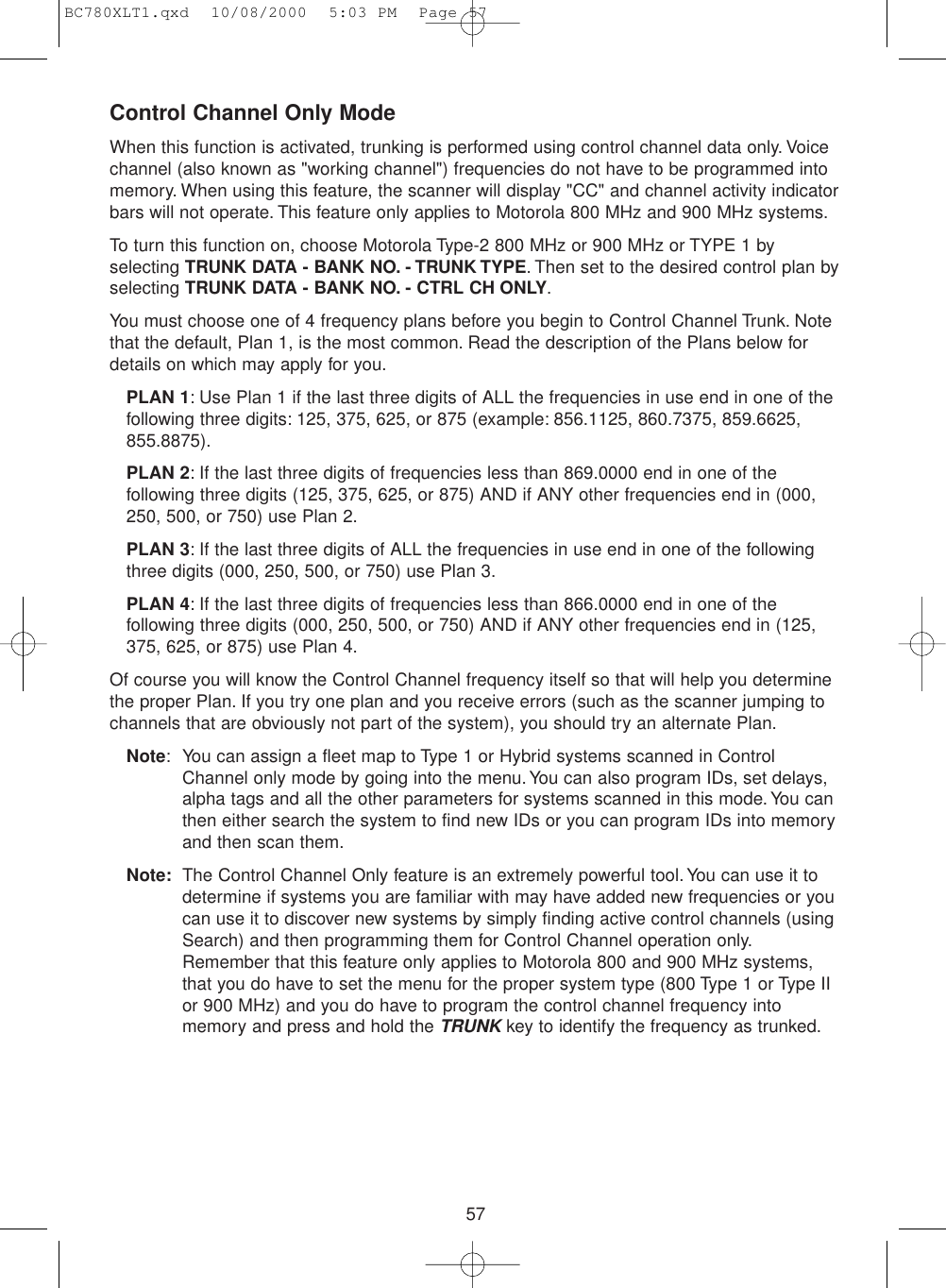 57Control Channel Only ModeWhen this function is activated, trunking is performed using control channel data only. Voicechannel (also known as &quot;working channel&quot;) frequencies do not have to be programmed intomemory. When using this feature, the scanner will display &quot;CC&quot; and channel activity indicatorbars will not operate. This feature only applies to Motorola 800 MHz and 900 MHz systems.To turn this function on, choose Motorola Type-2 800 MHz or 900 MHz or TYPE 1 byselecting TRUNK DATA - BANK NO. - TRUNK TYPE. Then set to the desired control plan byselecting TRUNK DATA - BANK NO. - CTRL CH ONLY.You must choose one of 4 frequency plans before you begin to Control Channel Trunk. Notethat the default, Plan 1, is the most common. Read the description of the Plans below fordetails on which may apply for you.PLAN 1: Use Plan 1 if the last three digits of ALL the frequencies in use end in one of thefollowing three digits: 125, 375, 625, or 875 (example: 856.1125, 860.7375, 859.6625,855.8875).PLAN 2: If the last three digits of frequencies less than 869.0000 end in one of thefollowing three digits (125, 375, 625, or 875) AND if ANY other frequencies end in (000,250, 500, or 750) use Plan 2.PLAN 3: If the last three digits of ALL the frequencies in use end in one of the followingthree digits (000, 250, 500, or 750) use Plan 3.PLAN 4: If the last three digits of frequencies less than 866.0000 end in one of thefollowing three digits (000, 250, 500, or 750) AND if ANY other frequencies end in (125,375, 625, or 875) use Plan 4.Of course you will know the Control Channel frequency itself so that will help you determinethe proper Plan. If you try one plan and you receive errors (such as the scanner jumping tochannels that are obviously not part of the system), you should try an alternate Plan.Note: You can assign a fleet map to Type 1 or Hybrid systems scanned in ControlChannel only mode by going into the menu. You can also program IDs, set delays,alpha tags and all the other parameters for systems scanned in this mode.You canthen either search the system to find new IDs or you can program IDs into memoryand then scan them.Note: The Control Channel Only feature is an extremely powerful tool. You can use it todetermine if systems you are familiar with may have added new frequencies or youcan use it to discover new systems by simply finding active control channels (usingSearch) and then programming them for Control Channel operation only.Remember that this feature only applies to Motorola 800 and 900 MHz systems,that you do have to set the menu for the proper system type (800 Type 1 or Type IIor 900 MHz) and you do have to program the control channel frequency intomemory and press and hold the TRUNKkey to identify the frequency as trunked.BC780XLT1.qxd  10/08/2000  5:03 PM  Page 57
