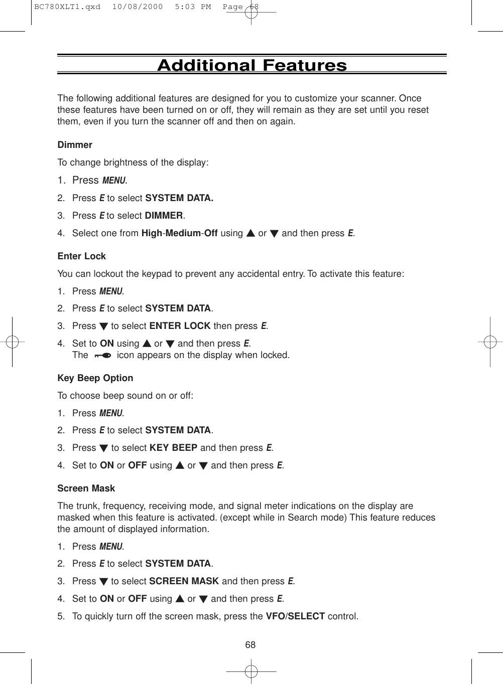 68The following additional features are designed for you to customize your scanner. Oncethese features have been turned on or off, they will remain as they are set until you resetthem, even if you turn the scanner off and then on again.DimmerTo change brightness of the display:1. Press MENU.2. Press Eto select SYSTEM DATA.3. Press E to select DIMMER.4. Select one from High-Medium-Off using ▲or ▼and then press E.Enter LockYou can lockout the keypad to prevent any accidental entry. To activate this feature:1. Press MENU.2. Press Eto select SYSTEM DATA.3. Press ▼ to select ENTER LOCK then press E.4. Set to ON using ▲ or ▼and then press E.The  icon appears on the display when locked.Key Beep OptionTo choose beep sound on or off:1. Press MENU.2. Press Eto select SYSTEM DATA.3. Press ▼to select KEY BEEP and then press E.4. Set to ON or OFF using ▲or ▼and then press E.Screen MaskThe trunk, frequency, receiving mode, and signal meter indications on the display aremasked when this feature is activated. (except while in Search mode) This feature reducesthe amount of displayed information.1. Press MENU.2. Press Eto select SYSTEM DATA.3. Press ▼ to select SCREEN MASK and then press E.4. Set to ON or OFF using ▲or ▼and then press E.5. To quickly turn off the screen mask, press the VFO/SELECT control.Additional FeaturesBC780XLT1.qxd  10/08/2000  5:03 PM  Page 68
