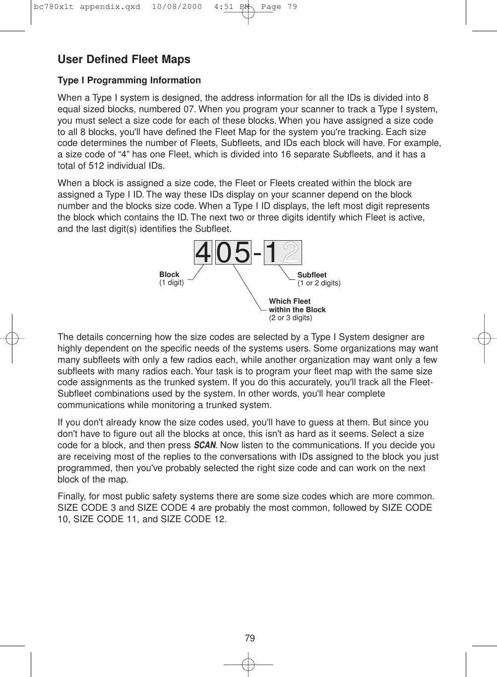 79User Defined Fleet MapsType I Programming InformationWhen a Type I system is designed, the address information for all the IDs is divided into 8equal sized blocks, numbered 07. When you program your scanner to track a Type I system,you must select a size code for each of these blocks. When you have assigned a size codeto all 8 blocks, you&apos;ll have defined the Fleet Map for the system you&apos;re tracking. Each sizecode determines the number of Fleets, Subfleets, and IDs each block will have. For example,a size code of “4” has one Fleet, which is divided into 16 separate Subfleets, and it has atotal of 512 individual IDs.When a block is assigned a size code, the Fleet or Fleets created within the block areassigned a Type I ID. The way these IDs display on your scanner depend on the blocknumber and the blocks size code. When a Type I ID displays, the left most digit representsthe block which contains the ID. The next two or three digits identify which Fleet is active,and the last digit(s) identifies the Subfleet.The details concerning how the size codes are selected by a Type I System designer arehighly dependent on the specific needs of the systems users. Some organizations may wantmany subfleets with only a few radios each, while another organization may want only a fewsubfleets with many radios each.Your task is to program your fleet map with the same sizecode assignments as the trunked system. If you do this accurately, you&apos;ll track all the Fleet-Subfleet combinations used by the system. In other words, you&apos;ll hear completecommunications while monitoring a trunked system.If you don&apos;t already know the size codes used, you&apos;ll have to guess at them. But since youdon&apos;t have to figure out all the blocks at once, this isn&apos;t as hard as it seems. Select a sizecode for a block, and then press SCAN. Now listen to the communications. If you decide youare receiving most of the replies to the conversations with IDs assigned to the block you justprogrammed, then you&apos;ve probably selected the right size code and can work on the nextblock of the map.Finally, for most public safety systems there are some size codes which are more common.SIZE CODE 3 and SIZE CODE 4 are probably the most common, followed by SIZE CODE10, SIZE CODE 11, and SIZE CODE 12.405-12Block(1 digit) Subfleet(1 or 2 digits)Which Fleetwithin the Block(2 or 3 digits)bc780xlt appendix.qxd  10/08/2000  4:51 PM  Page 79