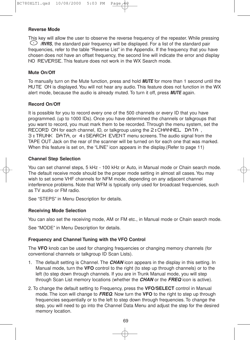 69Reverse ModeThis key will allow the user to observe the reverse frequency of the repeater. While pressing/RVRS, the standard pair frequency will be displayed. For a list of the standard pairfrequencies, refer to the table “Reverse List” in the Appendix. If the frequency that you havechosen does not have an offset frequency, the second line will indicate the error and displayNO REVERSE. This feature does not work in the WX Search mode.Mute On/OffTo manually turn on the Mute function, press and hold MUTEfor more than 1 second until theMUTE ON is displayed.You will not hear any audio. This feature does not function in the WXalert mode, because the audio is already muted. To turn it off, press MUTEagain.Record On/OffIt is possible for you to record every one of the 500 channels or every ID that you haveprogrammed. (up to 1000 IDs). Once you have determined the channels or talkgroups thatyou want to record, you must mark them to be recorded. Through the menu system, set theRECORD ON for each channel, ID, or talkgroup using the 2:CHANNEL DATA ,3:TRUNK DATA, or 4:SEARCH EVENT menu screens. The audio signal from theTAPE OUT Jack on the rear of the scanner will be turned on for each one that was marked.When this feature is set on, the “LINE” icon appears in the display.(Refer to page 11)Channel Step SelectionYou can set channel steps, 5 kHz - 100 kHz or Auto, in Manual mode or Chain search mode.The default receive mode should be the proper mode setting in almost all cases. You maywish to set some VHF channels for NFM mode, depending on any adjacent channelinterference problems. Note that WFM is typically only used for broadcast frequencies, suchas TV audio or FM radio.See “STEPS” in Menu Description for details.Receiving Mode SelectionYou can also set the receiving mode, AM or FM etc., in Manual mode or Chain search mode.See “MODE” in Menu Description for details.Frequency and Channel Tuning with the VFO ControlThe VFO knob can be used for changing frequencies or changing memory channels (forconventional channels or talkgroup ID Scan Lists).1. The default setting is Channel. The CHANicon appears in the display in this setting. InManual mode, turn the VFO control to the right (to step up through channels) or to theleft (to step down through channels. If you are in Trunk Manual mode, you will stepthrough Scan List memory locations (whether the CHANor the FREQicon is active).2. To change the default setting to Frequency, press the VFO/SELECT control in Manualmode. The icon will change to FREQ. Now turn the VFO to the right to step up throughfrequencies sequentially or to the left to step down through frequencies. To change thestep, you will need to go into the Channel Data Menu and adjust the step for the desiredmemory location.BC780XLT1.qxd  10/08/2000  5:03 PM  Page 69
