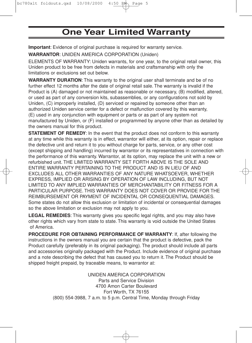 One Year Limited WarrantyImportant: Evidence of original purchase is required for warranty service.WARRANTOR: UNIDEN AMERICA CORPORATION (Uniden)ELEMENTS OF WARRANTY: Uniden warrants, for one year, to the original retail owner, thisUniden product to be free from defects in materials and craftsmanship with only thelimitations or exclusions set out below.WARRANTY DURATION: This warranty to the original user shall terminate and be of nofurther effect 12 months after the date of original retail sale. The warranty is invalid if theProduct is (A) damaged or not maintained as reasonable or necessary, (B) modified, altered,or used as part of any conversion kits, subassemblies, or any configurations not sold byUniden, (C) improperly installed, (D) serviced or repaired by someone other than anauthorized Uniden service center for a defect or malfunction covered by this warranty, (E) used in any conjunction with equipment or parts or as part of any system notmanufactured by Uniden, or (F) installed or programmed by anyone other than as detailed bythe owners manual for this product.STATEMENT OF REMEDY: In the event that the product does not conform to this warrantyat any time while this warranty is in effect, warrantor will either, at its option, repair or replacethe defective unit and return it to you without charge for parts, service, or any other cost(except shipping and handling) incurred by warrantor or its representatives in connection withthe performance of this warranty. Warrantor, at its option, may replace the unit with a new orrefurbished unit. THE LIMITED WARRANTY SET FORTH ABOVE IS THE SOLE ANDENTIRE WARRANTY PERTAINING TO THE PRODUCT AND IS IN LIEU OF ANDEXCLUDES ALL OTHER WARRANTIES OF ANY NATURE WHATSOEVER, WHETHEREXPRESS, IMPLIED OR ARISING BY OPERATION OF LAW INCLUDING, BUT NOTLIMITED TO ANY IMPLIED WARRANTIES OF MERCHANTABILITY OR FITNESS FOR APARTICULAR PURPOSE. THIS WARRANTY DOES NOT COVER OR PROVIDE FOR THEREIMBURSEMENT OR PAYMENT OF INCIDENTAL OR CONSEQUENTIAL DAMAGES.Some states do not allow this exclusion or limitation of incidental or consequential damagesso the above limitation or exclusion may not apply to you.LEGAL REMEDIES: This warranty gives you specific legal rights, and you may also haveother rights which vary from state to state. This warranty is void outside the United Statesof America.PROCEDURE FOR OBTAINING PERFORMANCE OF WARRANTY: If, after following theinstructions in the owners manual you are certain that the product is defective, pack theProduct carefully (preferably in its original packaging). The product should include all partsand accessories originally packaged with the Product. Include evidence of original purchaseand a note describing the defect that has caused you to return it. The Product should beshipped freight prepaid, by traceable means, to warrantor at:UNIDEN AMERICA CORPORATIONParts and Service Division4700 Amon Carter BoulevardFort Worth, TX 76155(800) 554-3988, 7 a.m. to 5 p.m. Central Time, Monday through Fridaybc780xlt foldouts.qxd  10/08/2000  4:50 PM  Page 5