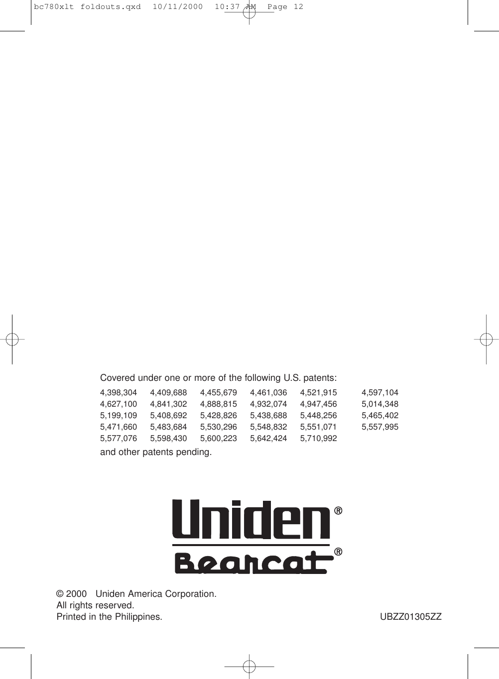 Covered under one or more of the following U.S. patents:4,398,304 4,409,688 4,455,679 4,461,036 4,521,915 4,597,1044,627,100 4,841,302 4,888,815 4,932,074 4,947,456 5,014,3485,199,109 5,408,692 5,428,826 5,438,688 5,448,256 5,465,4025,471,660 5,483,684 5,530,296 5,548,832 5,551,071 5,557,9955,577,076 5,598,430 5,600,223 5,642,424 5,710,992and other patents pending.© 2000   Uniden America Corporation.All rights reserved.Printed in the Philippines. UBZZ01305ZZbc780xlt foldouts.qxd  10/11/2000  10:37 AM  Page 12