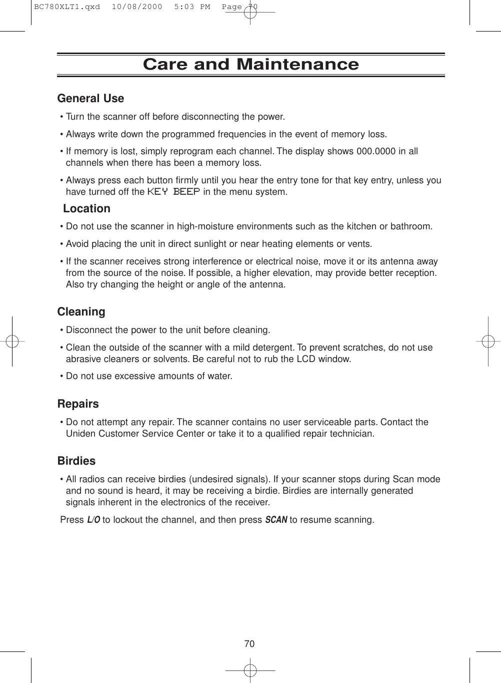 70Care and MaintenanceGeneral Use• Turn the scanner off before disconnecting the power.• Always write down the programmed frequencies in the event of memory loss.• If memory is lost, simply reprogram each channel. The display shows 000.0000 in allchannels when there has been a memory loss.• Always press each button firmly until you hear the entry tone for that key entry, unless youhave turned off the KEY BEEP in the menu system.Location• Do not use the scanner in high-moisture environments such as the kitchen or bathroom.• Avoid placing the unit in direct sunlight or near heating elements or vents.• If the scanner receives strong interference or electrical noise, move it or its antenna awayfrom the source of the noise. If possible, a higher elevation, may provide better reception.Also try changing the height or angle of the antenna.Cleaning• Disconnect the power to the unit before cleaning.• Clean the outside of the scanner with a mild detergent. To prevent scratches, do not useabrasive cleaners or solvents. Be careful not to rub the LCD window.• Do not use excessive amounts of water.Repairs• Do not attempt any repair. The scanner contains no user serviceable parts. Contact theUniden Customer Service Center or take it to a qualified repair technician.Birdies• All radios can receive birdies (undesired signals). If your scanner stops during Scan modeand no sound is heard, it may be receiving a birdie. Birdies are internally generatedsignals inherent in the electronics of the receiver.Press L/Oto lockout the channel, and then press SCANto resume scanning.BC780XLT1.qxd  10/08/2000  5:03 PM  Page 70