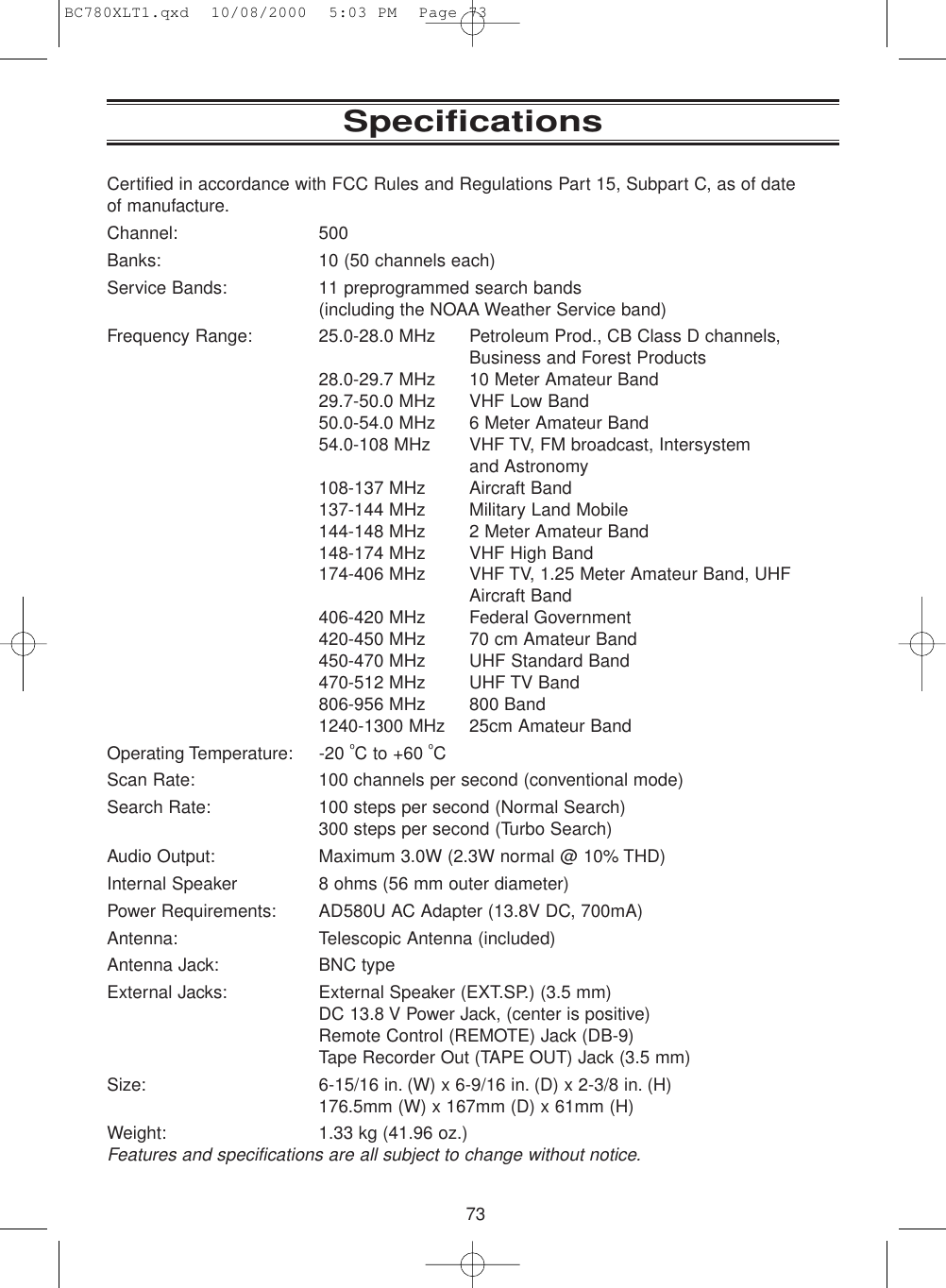 73SpecificationsCertified in accordance with FCC Rules and Regulations Part 15, Subpart C, as of date of manufacture.Channel: 500Banks: 10 (50 channels each)Service Bands: 11 preprogrammed search bands(including the NOAA Weather Service band)Frequency Range: 25.0-28.0 MHz Petroleum Prod., CB Class D channels,Business and Forest Products28.0-29.7 MHz 10 Meter Amateur Band29.7-50.0 MHz VHF Low Band50.0-54.0 MHz 6 Meter Amateur Band54.0-108 MHz VHF TV, FM broadcast, Intersystemand Astronomy108-137 MHz Aircraft Band137-144 MHz Military Land Mobile144-148 MHz 2 Meter Amateur Band148-174 MHz VHF High Band174-406 MHz VHF TV, 1.25 Meter Amateur Band, UHF Aircraft Band406-420 MHz Federal Government420-450 MHz 70 cm Amateur Band450-470 MHz UHF Standard Band470-512 MHz UHF TV Band806-956 MHz 800 Band1240-1300 MHz 25cm Amateur BandOperating Temperature: -20 oC to +60 oCScan Rate: 100 channels per second (conventional mode)Search Rate: 100 steps per second (Normal Search)300 steps per second (Turbo Search)Audio Output: Maximum 3.0W (2.3W normal @ 10% THD)Internal Speaker 8 ohms (56 mm outer diameter)Power Requirements: AD580U AC Adapter (13.8V DC, 700mA)Antenna: Telescopic Antenna (included)Antenna Jack: BNC typeExternal Jacks: External Speaker (EXT.SP.) (3.5 mm)DC 13.8 V Power Jack, (center is positive)Remote Control (REMOTE) Jack (DB-9) Tape Recorder Out (TAPE OUT) Jack (3.5 mm)Size: 6-15/16 in. (W) x 6-9/16 in. (D) x 2-3/8 in. (H)176.5mm (W) x 167mm (D) x 61mm (H)Weight: 1.33 kg (41.96 oz.)Features and specifications are all subject to change without notice.BC780XLT1.qxd  10/08/2000  5:03 PM  Page 73