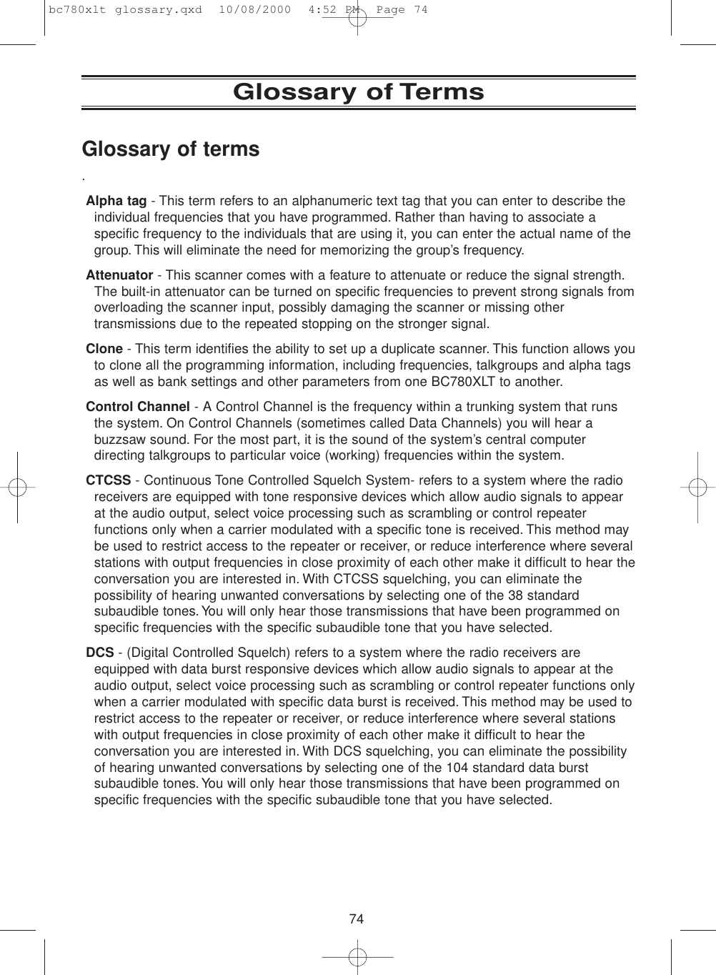 74Glossary of TermsGlossary of terms.Alpha tag - This term refers to an alphanumeric text tag that you can enter to describe theindividual frequencies that you have programmed. Rather than having to associate aspecific frequency to the individuals that are using it, you can enter the actual name of thegroup. This will eliminate the need for memorizing the group’s frequency.Attenuator - This scanner comes with a feature to attenuate or reduce the signal strength.The built-in attenuator can be turned on specific frequencies to prevent strong signals fromoverloading the scanner input, possibly damaging the scanner or missing othertransmissions due to the repeated stopping on the stronger signal.Clone - This term identifies the ability to set up a duplicate scanner. This function allows youto clone all the programming information, including frequencies, talkgroups and alpha tagsas well as bank settings and other parameters from one BC780XLT to another.Control Channel - A Control Channel is the frequency within a trunking system that runsthe system. On Control Channels (sometimes called Data Channels) you will hear abuzzsaw sound. For the most part, it is the sound of the system’s central computerdirecting talkgroups to particular voice (working) frequencies within the system.CTCSS - Continuous Tone Controlled Squelch System- refers to a system where the radioreceivers are equipped with tone responsive devices which allow audio signals to appearat the audio output, select voice processing such as scrambling or control repeaterfunctions only when a carrier modulated with a specific tone is received. This method maybe used to restrict access to the repeater or receiver, or reduce interference where severalstations with output frequencies in close proximity of each other make it difficult to hear theconversation you are interested in. With CTCSS squelching, you can eliminate thepossibility of hearing unwanted conversations by selecting one of the 38 standardsubaudible tones. You will only hear those transmissions that have been programmed onspecific frequencies with the specific subaudible tone that you have selected.DCS - (Digital Controlled Squelch) refers to a system where the radio receivers areequipped with data burst responsive devices which allow audio signals to appear at theaudio output, select voice processing such as scrambling or control repeater functions onlywhen a carrier modulated with specific data burst is received. This method may be used torestrict access to the repeater or receiver, or reduce interference where several stationswith output frequencies in close proximity of each other make it difficult to hear theconversation you are interested in. With DCS squelching, you can eliminate the possibilityof hearing unwanted conversations by selecting one of the 104 standard data burstsubaudible tones. You will only hear those transmissions that have been programmed onspecific frequencies with the specific subaudible tone that you have selected.bc780xlt glossary.qxd  10/08/2000  4:52 PM  Page 74