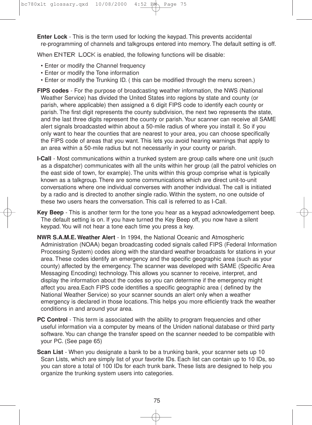 75Enter Lock - This is the term used for locking the keypad. This prevents accidental re-programming of channels and talkgroups entered into memory. The default setting is off.When ENTER LOCK is enabled, the following functions will be disable:• Enter or modify the Channel frequency• Enter or modify the Tone information• Enter or modify the Trunking ID. ( this can be modified through the menu screen.)FIPS codes - For the purpose of broadcasting weather information, the NWS (NationalWeather Service) has divided the United States into regions by state and county (orparish, where applicable) then assigned a 6 digit FIPS code to identify each county orparish. The first digit represents the county subdivision, the next two represents the state,and the last three digits represent the county or parish. Your scanner can receive all SAMEalert signals broadcasted within about a 50-mile radius of where you install it. So if youonly want to hear the counties that are nearest to your area, you can choose specificallythe FIPS code of areas that you want. This lets you avoid hearing warnings that apply toan area within a 50-mile radius but not necessarily in your county or parish.I-Call - Most communications within a trunked system are group calls where one unit (suchas a dispatcher) communicates with all the units within her group (all the patrol vehicles onthe east side of town, for example). The units within this group comprise what is typicallyknown as a talkgroup. There are some communications which are direct unit-to-unitconversations where one individual converses with another individual. The call is initiatedby a radio and is directed to another single radio. Within the system, no one outside ofthese two users hears the conversation. This call is referred to as I-Call.Key Beep - This is another term for the tone you hear as a keypad acknowledgement beep.The default setting is on. If you have turned the Key Beep off, you now have a silentkeypad. You will not hear a tone each time you press a key.NWR S.A.M.E. Weather Alert - In 1994, the National Oceanic and AtmosphericAdministration (NOAA) began broadcasting coded signals called FIPS (Federal InformationProcessing System) codes along with the standard weather broadcasts for stations in yourarea. These codes identify an emergency and the specific geographic area (such as yourcounty) affected by the emergency. The scanner was developed with SAME (Specific AreaMessaging Encoding) technology. This allows you scanner to receive, interpret, anddisplay the information about the codes so you can determine if the emergency mightaffect you area.Each FIPS code identifies a specific geographic area ( defined by theNational Weather Service) so your scanner sounds an alert only when a weatheremergency is declared in those locations. This helps you more efficiently track the weatherconditions in and around your area.PC Control - This term is associated with the ability to program frequencies and otheruseful information via a computer by means of the Uniden national database or third partysoftware. You can change the transfer speed on the scanner needed to be compatible withyour PC. (See page 65)Scan List - When you designate a bank to be a trunking bank, your scanner sets up 10Scan Lists, which are simply list of your favorite IDs. Each list can contain up to 10 IDs, soyou can store a total of 100 IDs for each trunk bank. These lists are designed to help youorganize the trunking system users into categories.bc780xlt glossary.qxd  10/08/2000  4:52 PM  Page 75